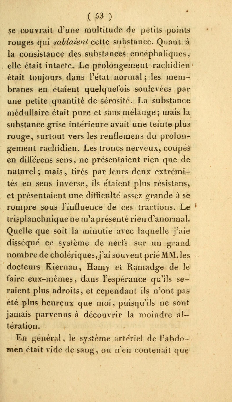 se couvrait d\ine multitude de petits points rouges qui sablaient cette substance. Quant à la consistance des substances encéphaliques, elle était intacte. Le prolongement rachidien ' était toujours dans Pétat normal ; les mem- branes en étaient quelquefois soulevées par une petite quantité de sérosité. La substance médullaire était pure et sans mélange; mais la substance grise intérieure avait une teinte plus rouge, surtout vers les renflemens du prolon- gement rachidien. Les troncs nerveux, coupés en diflPérens sens, ne présentaient rien que de naturel ; mais, tirés par leurs deux extrémi- tés en sens inverse, ils étaient plus résistans, et présentaient une difficulté assez grande à se rompre sous Finfluence de ces tractions. Le * trisplanchniquene m'a présenté rien d'anormal. Quelle que soit la minutie avec laquelle j'aie disséqué ce système de nerfs sur un grand nombre de cholériques, j'ai souvent prié MM. les docteurs Kiernan, Hamy et Ramadge de le faire eux-mêmes, dans l'espérance qu'ils se- raient plus adroits, et cependant ils n'ont pas été plus heureux que moi, puisqu'ils ne sont jamais parvenus à découvrir la moindre al- tération. En général, le système nrtériel de l'abdo- men était vide de sang, ou n'en contenait quç