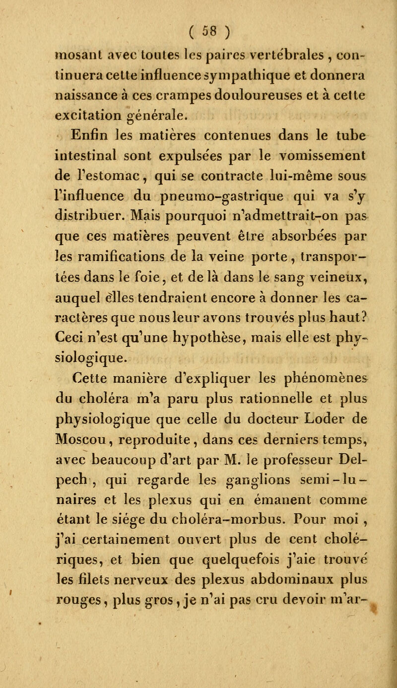 mosant avec toutes les paires vertébrales , con- tinuera cette influence sympathique et donnera naissance à ces crampes douloureuses et à celte excitation générale. Enfin les matières contenues dans le tube intestinal sont expulse'es par le vomissement de Festomac, qui se contracte lui-même sous Tinfluence du pneumo-gastrique qui va s^ distribuer. Mais pourquoi n''admettrait-on pas que ces matières peuvent être absorbe'es par les ramifications de la veine porte, transpor- tées dans le foie, et de là dans le sang veineux, auquel elles tendraient encore à donner les ca- ractères que nous leur avons trouvés plus haut? Ceci n^est qu^une hypothèse, mais elle est phy- siologique. Cette manière d'expliquer les phénomènes du choléra m^a paru plus rationnelle et plus physiologique que celle du docteur Loder de Moscou, reproduite , dans ces derniers temps, avec beaucoup d'art par M. le professeur Del- pech , qui regarde les ganglions semi-lu- naires et les plexus qui en émanent comme étant le siège du choléra-morbus. Pour moi , j''ai certainement ouvert plus de cent cholé- riques, et bien que quelquefois j'aie trouvé les filets nerveux des plexus abdominaux plus rouges, plus gros, je n'ai pas cru devoir m'ar-