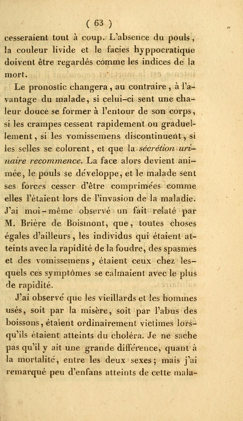 cesseraient tout à coup. L*'absence du pouls, la couleur livide et le faciès hyppocratique doivent être regardés comme les indices de la mort. Le pronostic changera, au contraire , à Fa- vantage du malade, si celui-ci sent une cha- leur douce se former à Tentour de son corps, si les crampes cessent rapidement ou graduel- lement , si les vomissemens discontinuent, si les selles se colorent, et que lu sécrétion uri- naire recommence. La face alors devient ani- mée, le pouls se développe, et le malade sent ses forces cesser d^être comprimées comme elles Tétaient lors de Tinvasion de la maladie. J^ai moi-même observé un fait relaté par M. Brière de Boismont, que, toutes choses égales d'ailleurs, les individus qui étaient at- teints avec la rapidité de la foudre, des spasmes et des vomissemens , étaient ceux chez les- quels ces symptômes se calmaient avec le plus de rapidité. J'ai observé que les vieillards et les hommes usés, soit par la misère, soit par Tabus des boissons, étaient ordinairement victimes lors- qu'ils étaient atteints du choléra. Je ne sache pas qu'il y ait une grande différence, quant à la mortalité, entre les deux sexes; mais j'ai remarqué peu d'enfans atteints de cette mala-