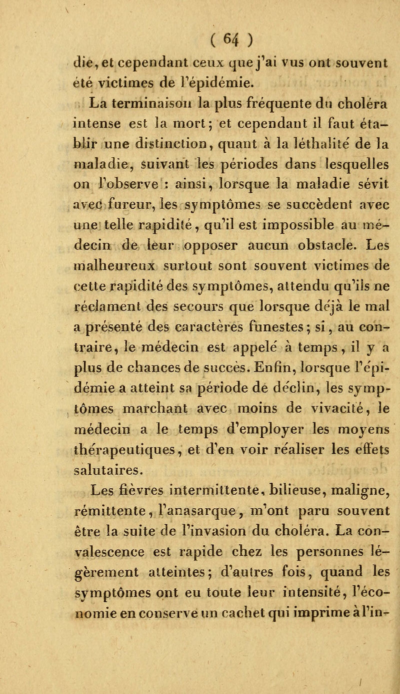 die, et cependant ceux que j'ai vus ont souvent été victimes de l^épidémie. La terminaison la plus fréquente du choléra intense est la mort; et cependant il faut éta- blir une distinction, quant à la léthalitë de la maladie, suivant les périodes dans lesquelles on Fobserve : ainsi, lorsque la maladie sévit avec fureur, les symptômes se succèdent avec une telle rapidité, qu'il est impossible au mé- decin de leur opposer aucun obstacle. Les malheureux surtout sont souvent victimes de cette rapidité des symptômes, attendu qu'ils ne réclament des secours que lorsque déjà le mal a présenté des caractères funestes ; si, au con- traire, le médecin est appelé à temps, il y a plus de chances de succès. Enfin, lorsque l'épi- démie a atteint sa période de déclin, les symp- tômes marchant avec moins de vivacité, le médecin a le temps d'employer les moyens thérapeutiques, et d'en voir réaliser les eiFets salutaires. Les fièvres intermittente, bilieuse, maligne, rémittente, l'anasarque, m'ont paru souvent être la suite de l'invasion du choléra. La con- valescence est rapide chez les personnes lé- gèrement atteintes; d'autres fois, quand les symptômes ont eu toute leur intensité, l'éco- nomie en conservé un cachet qui imprime àl'in-