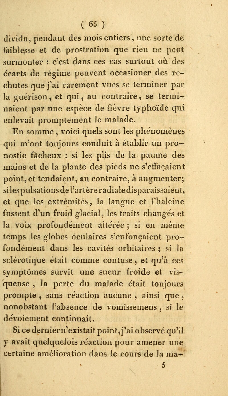 dîvidu, pendant des mois entiers, une sorte de faiblesse et de prostration que rien ne peut surmonter : c''est dans ces cas surtout où des écarts de régime peuvent occasioner des re- chutes que j'ai rarement vues se terminer par la guérison, et qui, au contraire, se termi- naient par une espèce de fièvre typhoïde qui enlevait promptement le malade. En somme , voici quels sont les phénomènes qui m'ont toujours conduit à établir un pro- nostic fâcheux : si les plis de la paume des mains et de la plante des pieds ne s'effaçaient point, et tendaient, au contraire, à augmenter; silespulsations de l'artère radiale disparaissaient, et que les extrémités, la langue et Thaleine fussent d'un froid glacial, les traits changes et la voix profondément altérée ; si en même temps les globes oculaires s'enfonçaient pro- fondément dans les cavités orbitaires ^ si la sclérotique était comme contuse, et qu'à ces symptômes survit une sueur froide et vis- queuse 5 la perte du malade était toujours prompte , sans réaction aucune , ainsi que, nonobstant l'absence de vomissemens , si le dévoiement continuait. Si ce dernier n'existait point, j'ai observé qu'il y avait quelquefois réaction pour amener une certaine amélioration dans le cours de la ma- 5