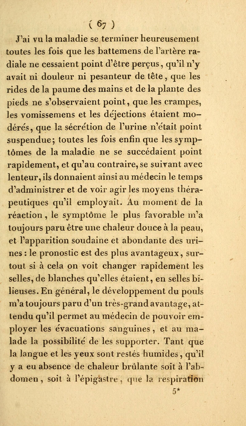 Pai vu la maladie se terminer heureusement toutes les fois que les battemens de Fartère ra- diale ne cessaient point d^ètre perçus, qu'il n'y avait ni douleur ni pesanteur de tête, que les rides de la paume des mains et de la plante des pieds ne s'observaient point, que les crampes, les vomissemens et les déjections étaient mo- dérés, que la sécrétion de Furine n'était point suspendue; toutes les fois enfin que les symp- tômes de la maladie ne se succédaient point rapidement, et qu'au contraire, se suivant avec lenteur, ils donnaient ainsi au médecin le temps d'administrer et de voir agir les moyens théra- peutiques qu'il employait. Au moment de la réaction , le symptôme le plus favorable m'a toujours paru être une chaleur douce à la peau, et l'apparition soudaine et abondante des uri- nes : le pronostic est des plus avantageux, sur- tout si à cela on voit changer rapidement les selles, de blanches qu'elles étaient, en selles bi- lieuses. En général, le développement du pouls m'a toujours paru d'un ti ès-grand avantage, at- tendu qu'il permet au médecin de pouvoir em- ployer les évacuations sanguines, et au ma- lade la possibilité de les supporter. Tant que la langue et les yeux sont restés humides, qu'il y a eu absence de chaleur brûlante soit à l'ab- domen , soit à l'épigastre, que la respiration