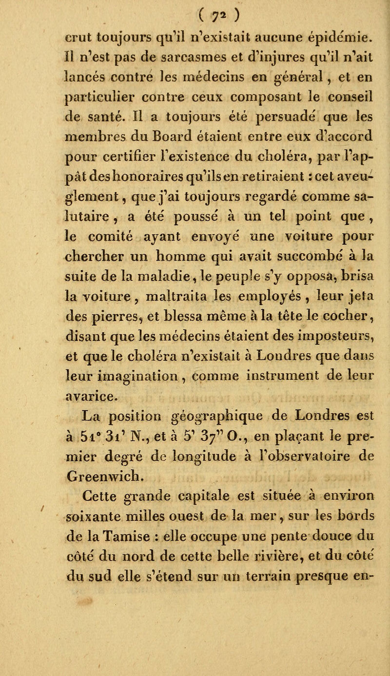 ( 7* ) crut toujours qu'ail n^existait aucune épidémie. Il n'est pas de sarcasmes et d'injures qu'il n'hait lancés contre les médecins en général, et en particulier contre ceux composant le conseil de santé. Il a toujours été persuadé que les membres du Board étaient entre eux d'accord pour certifier Texistence du choléra, par Pap- pât des honoraires qu'ils en retiraient : cet aveu- glement , que j'ai toujours regardé comme sa- lutaire , a été poussé à un tel point que , le comité ayant envoyé une voiture pour chercher un homme qui avait succombé à la suite de la maladie, le peuple s'y opposa, brisa la voiture, maltraita les employés, leur jeta des pierres, et blessa même à la tête le cocher, disant que les médecins étaient des imposteurs, et que le choléra n'existait à Londres que dans leur imagination , comme instrument de leur avarice. La position géographique de Londres est à Si* 3i' N., et à 5' 3f O., en plaçant le pre- mier degré de longitude à l'observatoire de Greenwich. Cette grande capitale est située à environ s^oixante milles ouest de la mer, sur les bords de la Tamise : elle occupe une pente douce du côté du nord de cette belle rivière, et du côté du sud elle s'étend sur un terrain presque en-