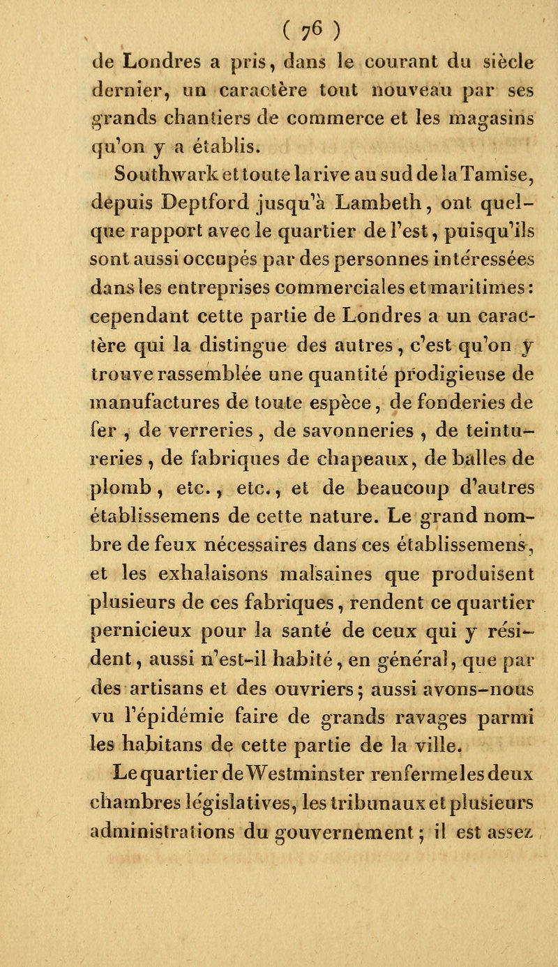 de Londres a pris, dans le courant du siècle dernier, un caractère tout nouveau par ses grands chantiers de commerce et les magasins qu'on j a établis. Soiithwark et toute la rive au sud de la Tamise, depuis Deptford jusqu'*à Lambeth, ont quel- que rapport avec le quartier de Test, puisqu'ils sont aussi occupés par des personnes intéressées dans les entreprises commerciales et maritimes: cependant cette partie de Londres a un carac- tère qui la distingue des autres, c'est qu'on y trouve rassemblée une quantité prodigieuse de manufactures de toute espèce, de fonderies de fer , de verreries , de savonneries , de teintu- reries , de fabriques de chapeaux, de balles de plomb, etc., etc., et de beaucoup d'autres établissemens de cette nature. Le grand nom- bre de feux nécessaires dans ces établissemens^, et les exhalaisons malsaines que produisent plusieurs de ces fabriques, rendent ce quartier pernicieux pour la santé de ceux qui j rési- dent , aussi n'est-il habité, en général, que par des artisans et des ouvriers; aussi avons-nous vu l'épidémie faire de grands ravages parmi les habitans de cette partie de la ville. Le quartier de Westminster renferme les deux chambres le'gislatives, les tribunaux et plusieurs administrations du gouvernement ; il est assez