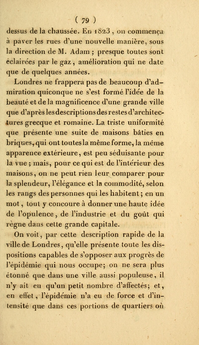 dessus de la chaussée. En i823 , on commença à paver les rues d'une nouvelle manière, sous la direction de M. Adam ; presque toutes sont éclairées par le gaz, amélioration qui ne date que de quelques années. Londres ne frappera pas de beaucoup d'ad- miration quiconque ne s*est formé Fidëe de la beauté et de la magnificence d'une grande ville que d'après les descriptions des restes d'architec- tures grecque et romaine. La triste uniformité que présente une suite de maisons bâties en briques, qui ont toutes la même forme, la même apparence extérieure, est peu séduisante pour la vue ; mais, pour ce qui est de l'intérieur des maisons, on ne peut rien leur comparer pour la splendeur, l'élégance et la commodité, selon les rangs des personnes qui les habitent ; en un mot, tout y concoure à donner une haute idée de l'opulence, de l'industrie et du goût qui règne dans cette grande capitale. On voit, par cette description rapide de la ville de Londres, qu'elle présente toute les dis- positions capables de s'opposer aux progrès de l'épidémie qui nous occupe; on ne sera plus étonné que dans une ville aussi populeuse, il n'y ait eu qu'un petit nombre d'affectés; et, en effet , l'épidémie n'a eu de force et d'in- tensité que dans ces portions de quartiers où