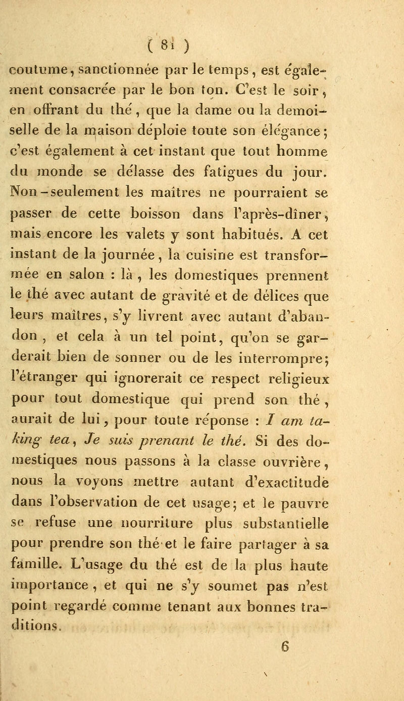 ( 8. ) coutume, sanctionnée par le temps, est égale- ment consacre'e par le bon ton. C'est le soir, en offrant du ihë, que la dame ou la demoi-* selle de la maison déploie toute son éle'gance; c'est également à cet instant que tout homme du monde se délasse des fatigues du jour. Non-seulement les maîtres ne pourraient se passer de cette boisson dans Taprès-dîner, mais encore les valets y sont habitués. A cet instant de la journée, la cuisine est transfor- mée en salon : là , les domestiques prennent le thé avec autant d« gravité et de délices que leurs maîtres, s'y livrent avec autant d'aban- don , et cela à un tel point, qu'on se gar- derait bien de sonner ou de les interrompre; l'étranger qui ignorerait ce respect religieux pour tout domestique qui prend son thé, aurait de lui, pour toute réponse : / am ta- king tea, Je suis prenant le thé. Si des do- mestiques nous passons à la classe ouvrière, nous la voyons mettre autant d'exactitude dans l'observation de cet usage; et le pauvre se refuse une nourriture plus substantielle pour prendre son thé et le faire partager à sa famille. L'usage du thé est de la plus haute importance , et qui ne sV soumet pas n'est point regardé comme tenant aux bonnes tra- ditions. 6