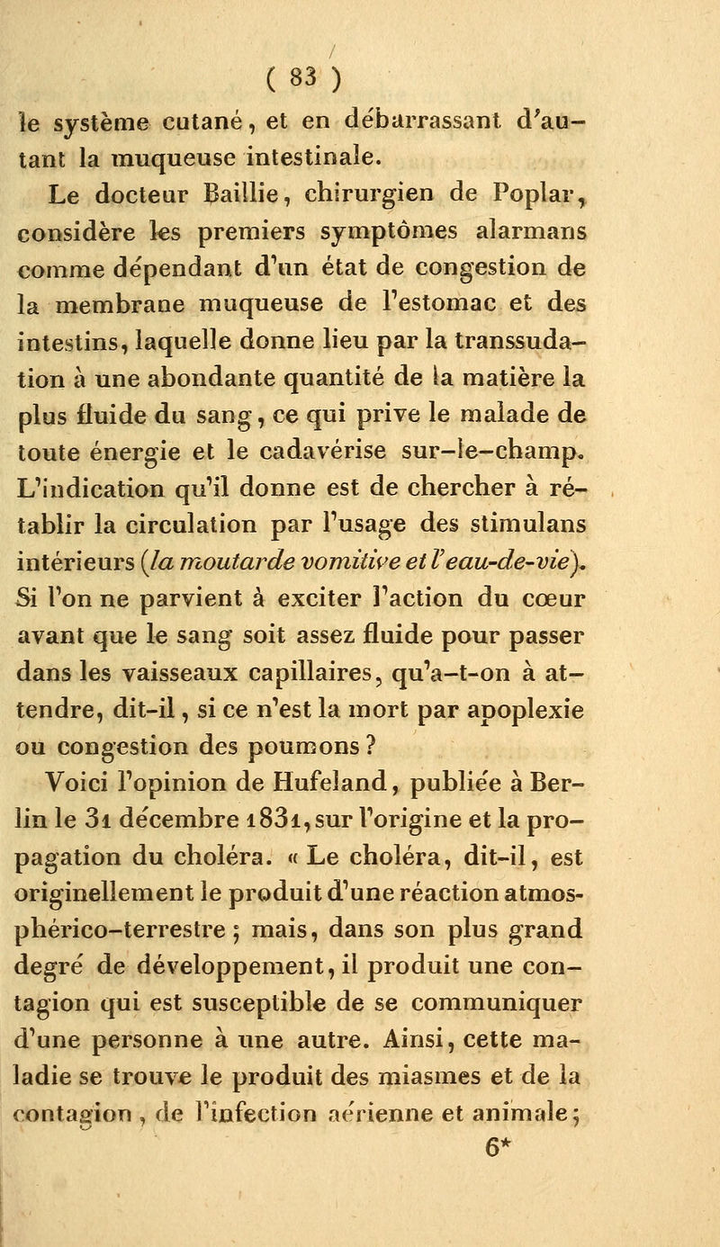 îe système cutané, et en débarrassant d'au- tant la muqueuse intestinale. Le docteur faillie, chirurgien de Poplar, considère les premiers symptômes alarmans comme dépendant d\in état de congestion de la membrane muqueuse de Festomac et des intestins, laquelle donne lieu par la transsuda- tion à une abondante quantité de la matière la plus fluide du sang, ce qui prive le malade de toute énergie et le cadavérise sur-le-champ, L^'ndication qu'il donne est de chercher à ré- tablir la circulation par Fusage des stimulans intérieurs {la moutarde vomitwe et Veau-de-viey Si Ton ne parvient à exciter Faction du cœur avant que le sang soit assez fluide pour passer dans les vaisseaux capillaires, qu'a-t-on à at- tendre, dit-il, si ce nVst la mort par apoplexie ou congestion des poumons ? Voici Fopinion de Hufeîand, publiée à Ber- lin le 3i décembre i83i,sur Forigine et la pro- pagation du choléra. « Le choléra, dit-il, est originellement le produit d'une réaction atmos- phérico-terrestre ; mais, dans son plus grand degré de développement, il produit une con- tagion qui est susceptible de se communiquer d'une personne à une autre. Ainsi, cette ma- ladie se trouve le produit des miasmes et de la contagion , de Finfection aérienne et animale; 6*