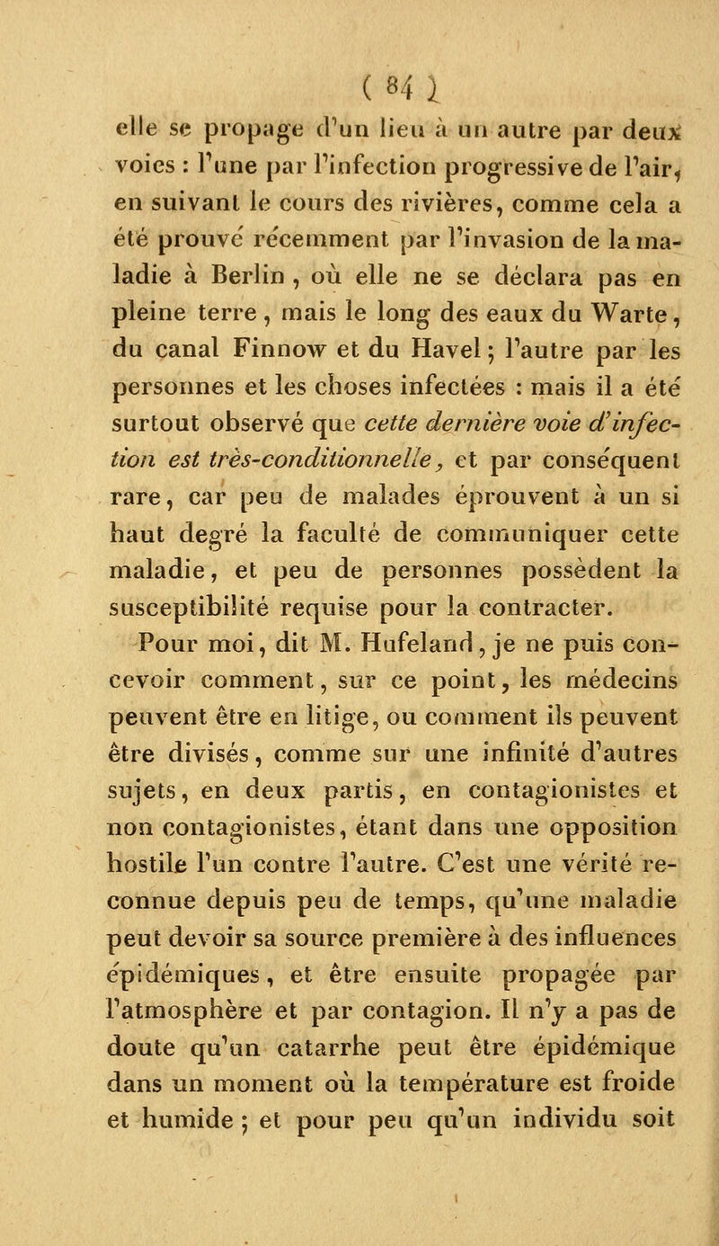elle se propage iVun lieu à un autre par deu:x^ voies : Pune par Pinfection progressive de Pair^ en suivant le cours des rivières, comme cela a été prouve' re'cemment par Pinvasion de la ma- ladie à Berlin , où elle ne se déclara pas en pleine terre , mais le long des eaux du Warte, du canal Finnow et du Havel ; Pautre par les personnes et les choses infectées : mais il a été surtout observé que cette dernière voie d'in/èc- tioîi est très-conditionnelle y et par conse'quent rare, car peu de malades éprouvent à un si haut degré la faculté de communiquer cette maladie, et peu de personnes possèdent la susceptibilité requise pour la contracter. Pour moi, dit M. Hafeland, je ne puis con-^ cevoir comment, sur ce point, les médecins peuvent être en litige, ou comment ils peuvent être divisés, comme sur une infinité d'autres sujets, en deux partis, en contagionistes et non contagionistes, étant dans une opposition hostile Pun contre Pautre. C'est une vérité re- connue depuis peu de temps, qu'une maladie peut devoir sa source première à des influences épidémiques, et être ensuite propagée par l'atmosphère et par contagion. Il n'y a pas de doute qu'un catarrhe peut être épidémique dans un moment où la température est froide et humide ; et pour peu qu'un individu soit