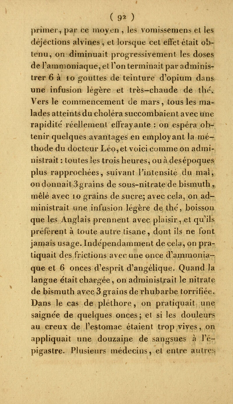 primer, par ce moyen , les vomissemens el les déjections alvin.es , et lorsque cet effet était ob- tenu, on diminuait progressivement les doses de Fammoniaque, et Ton terminait par adminis- trer 6 à lo gouttes de teinture d'opium dans une infusion légère et très-chaude de the. Vers le commencement de mars, tous les ma- lades atteints du choléra succombaient avec une rapidité réellement effrayante : on espéra ob- tenir quelques avantages en employant la mé- thode du docteur Léo, et voici comme on admi- nistrait : toutes les trois heures, ou à desépoques plus rapprochées, suivant ^intensité du mal, on donnait 3 grains de sous-nitrate de bismuth, mêlé avec lo grains de sucre; avec cela, on ad- ministrait une infusion légère de the', boisson que les Anglais prennent avec plaisir, et qu'ails préfèrent à toute autre tisane, dont ils ne font jamais usage. Indépendamment de cela, on pra- tiquait des frictions avec une once d''ammonia- que et 6 onces d'esprit d'angélique. Quand la langue était chargée, on administrait le nitrate de bismuth avec 3 grains de rhubarbe torrifiée. Dans le cas de pléthore, on pratiquait une saignée de quelques onces ; et si les douleurs au creux de Festomac étaient trop vives, on appliquait ime douzaine de sangsues a Fé- pigastre. Plusieurs médecins, et entre autres