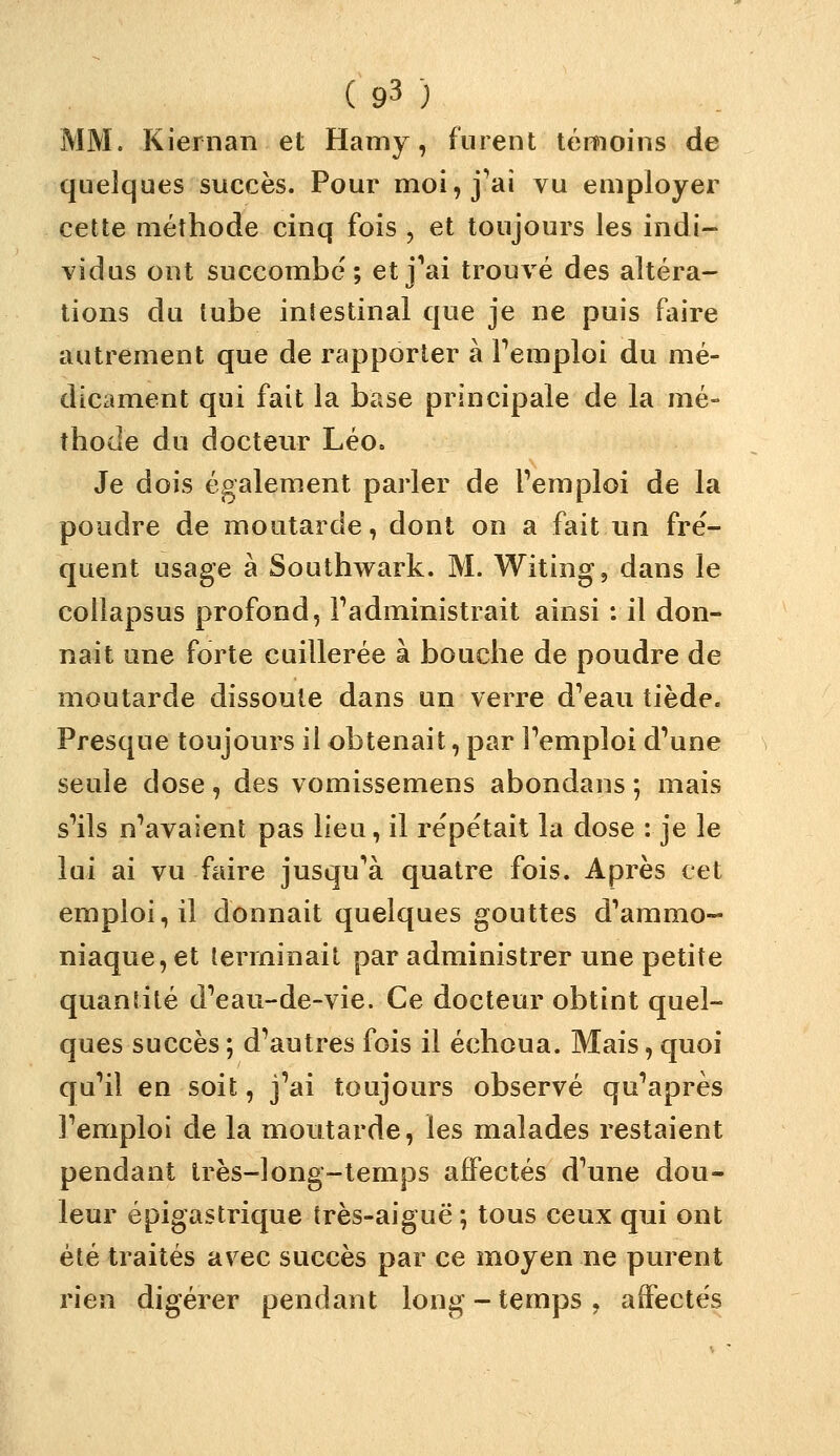 MM. Kiernan et Hamy, furent témoins de quelques succès. Pour moi, j^aî vu employer cette méthode cinq fois , et toujours les indi- vidus ont succombe; et j^ai trouvé des altéra- tions du tube intestinal que je ne puis faire autrement que de rapporter à Femploi du mé- dicament qui fait la base principale de la mé- thode du docteur Léo. Je dois également parler de l'emploi de la poudre de moutarde, dont on a fait un fré- quent usage à Southwark. M. Witing, dans le collapsus profond, Fadministrait ainsi : il don- nait une forte cuillerée à bouche de poudre de moutarde dissoute dans un verre d'eau tiède. Presque toujours il obtenait, par Femploi d'une seule dose, des vomissemens abondans ; mais s'ils n'avaient pas lieu, il répétait la dose : je le lui ai vu faire jusqu'à quatre fois. Après cet emploi, il donnait quelques gouttes d'ammo- niaque, et terminait par administrer une petite quantité d'eau-de-vie. Ce docteur obtint quel- ques succès ; d'autres fois il échoua. Mais, quoi qu'il en soit, j'ai toujours observé qu'après l'emploi de la moutarde, les malades restaient pendant Irès-long-temps affectés d'une dou- leur épigastrique très-aiguë ; tous ceux qui ont été traités avec succès par ce moyen ne purent rien digérer pendant long-temps, affectés
