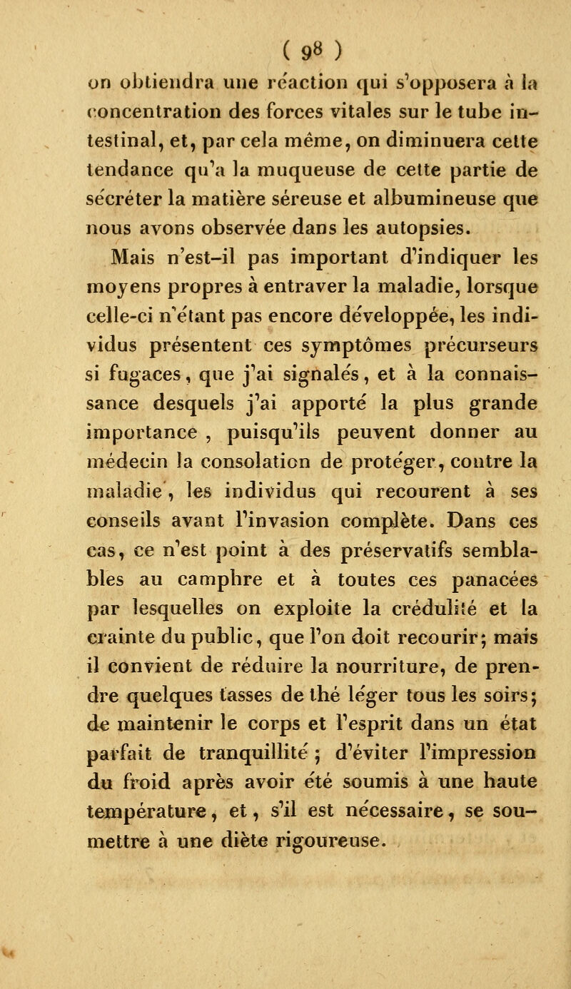 on obtiendra une réaction qui s'opposera à la concentration des forces vitales sur le tube in- testinal, et, par cela même, on diminuera cette tendance qu^i la muqueuse de celte partie de sécréter la matière séreuse et albumineuse que nous avons observée dans les autopsies. Mais n'est-il pas important d''indiquer les moyens propres à entraver la maladie, lorsque celle-ci n'étant pas encore développée, les indi- vidus présentent ces symptômes précurseurs si fugaces, que j'ai signales, et à la connais- sance desquels j'ai apporté la plus grande importance , puisqu'ils peuvent donner au médecin la consolation de protéger, contre la maladie, les individus qui recourent à ses conseils avant l'invasion complète. Dans ces cas, ce n'est point à des préservatifs sembla- bles au camphre et à toutes ces panacées par lesquelles on exploite la crédulité et la crainte du public, que l'on doit recourir; mais il convient de réduire la nourriture, de pren- dre quelques tasses de thé léger tous les soirs; de maintenir le corps et l'esprit dans un état parfait de tranquillité ; d'éviter l'impression du froid après avoir été soumis à une haute température, et, s'il est nécessaire, se sou- mettre à une diète rigoureuse.