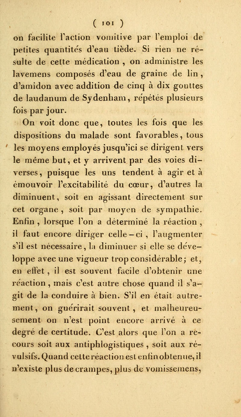 on facilite Taction voiuitive par Temploi de petites quantités d'eau tiède. Si rien ne ré- sulte de cette médication , on administre les lavemens composés d^eau de graine de lin , d'amidon avec addition de cinq à dix gouttes de laudanum de Sydenhara, répétés plusieurs fois par jour. On voit donc que, toutes les fois que les dispositions du malade sont favorables, tous ' les moyens employés jusqu'ici se dirigent vers le même but, et y arrivent par des voies di- verses, puisque les uns tendent à agir et à émouvoir l'excitabilité du cœur, d'autres la diminuent, soit en agissant directement sur cet organe , soit par moyen de sympathie. Enfin , lorsque l'on a déterminé la réaction , il faut encore diriger celle-ci , l'augmenter s'il est nécessaire, la diminuer si elle se de've- loppe avec une vigueur tix)p considérable; et, en effet , il est souvent facile d'obtenir une réaction, mais c'est autre chose quand il s'a- git de la conduire à bien. S'il en était autre- ment, on guérirait souvent, et malheureu- sement on n'est point encore arrivé à ce degré de certitude. C'est alors que l'on a re- cours soit aux antiphlogistiques , soit aux ré- vulsifs. Quand celte réaction est enfin obtenue, il n'existe plus de crampes, plus de vomissemens,