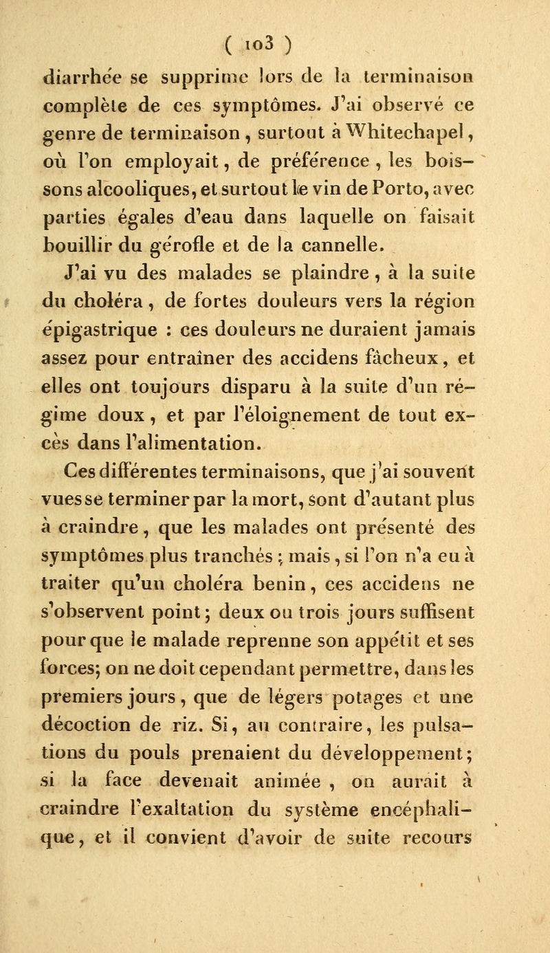 diarrhée se supprime lors de la lenninaison complète de ces symptômes. J'ai observé ce genre de terminaison , surtout à Whitechapel, où Ton employait, de préférence , les bois- sons alcooliques, et surtout le vin de Porto, avec parties égales d'eau dans laquelle on faisait bouillir du gërofle et de la cannelle. J'ai vu des malades se plaindre, à la suite du choléra, de fortes douleurs vers la région epigastrique : ces douleurs ne duraient jamais assez pour entraîner des accidens fâcheux, et elles ont toujours disparu à la suite d'un ré- gime doux, et par l'éloiguement de tout ex- cès dans l'alimentation. Ces différentes terminaisons, que j^ai souvent vues se terminer par la mort, sont d'autant plus à craindre, que les malades ont présenté des symptômes plus tranchés :, mais, si Ton n'a eu à traiter qu'un choléra bénin, ces accidens ne s'observent point; deux ou trois jours suffisent pour que le malade reprenne son appétit et ses forces; on ne doit cependant permettre, dans les premiers jours, que de légers potages et une décoction de riz. Si, au contraire, les pulsa- tions du pouls prenaient du développement; si la face devenait animée , on aurait à craindre l'exaltation du système encéphali- que, et il convient d'avoir de suite recours