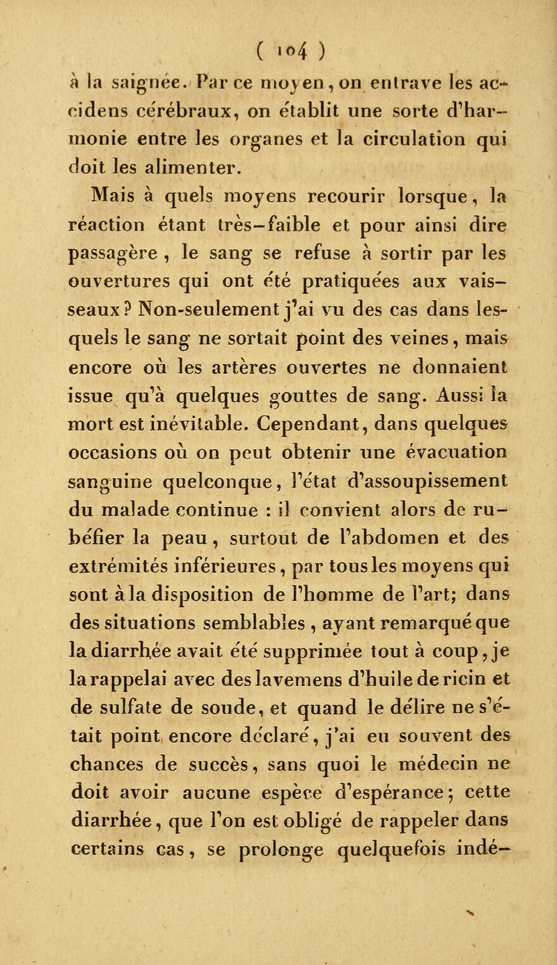 ( '«4 ) à la saignée. Parce moyen, on entrave les ac* cidens cérébraux, on e'tablit une sorte d'har- monie entre les organes et la circulation qui doit les alimenter. Mais à quels moyens recourir lorsque, la réaction étant très-faible et pour ainsi dire passagère , le sang se refuse à sortir par les ouvertures qui ont été pratiquées aux vais- seaux? Non-seulement j'ai vu des cas dans les- quels le sang ne sortait point des veines, mais encore où les artères ouvertes ne donnaient issue qu'à quelques gouttes de sang. Aussi îa mort est inévitable. Cependant, dans quelques occasions où on peut obtenir une évacuation sanguine quelconque, Fétat d'assoupissement du malade continue : il convient alors de ru- béfier la peau, surtout de l'abdomen et des extrémités inférieures, par tous les moyens qui sont à la disposition de l'homme de l'art; dans des situations semblables , ayant remarqué que la diarrhée avait été supprimée tout à coup, je la rappelai avec deslavemens d'huile de ricin et de sulfate de soude, et quand le délire ne s'é- tait point encore déclaré, j*ai eu souvent des chances de succès, sans quoi le médecin ne doit avoir aucune espèce d'espérance; cette diarrhée, que l'on est obligé de rappeler dans certains cas, se prolonge quelquefois indé-