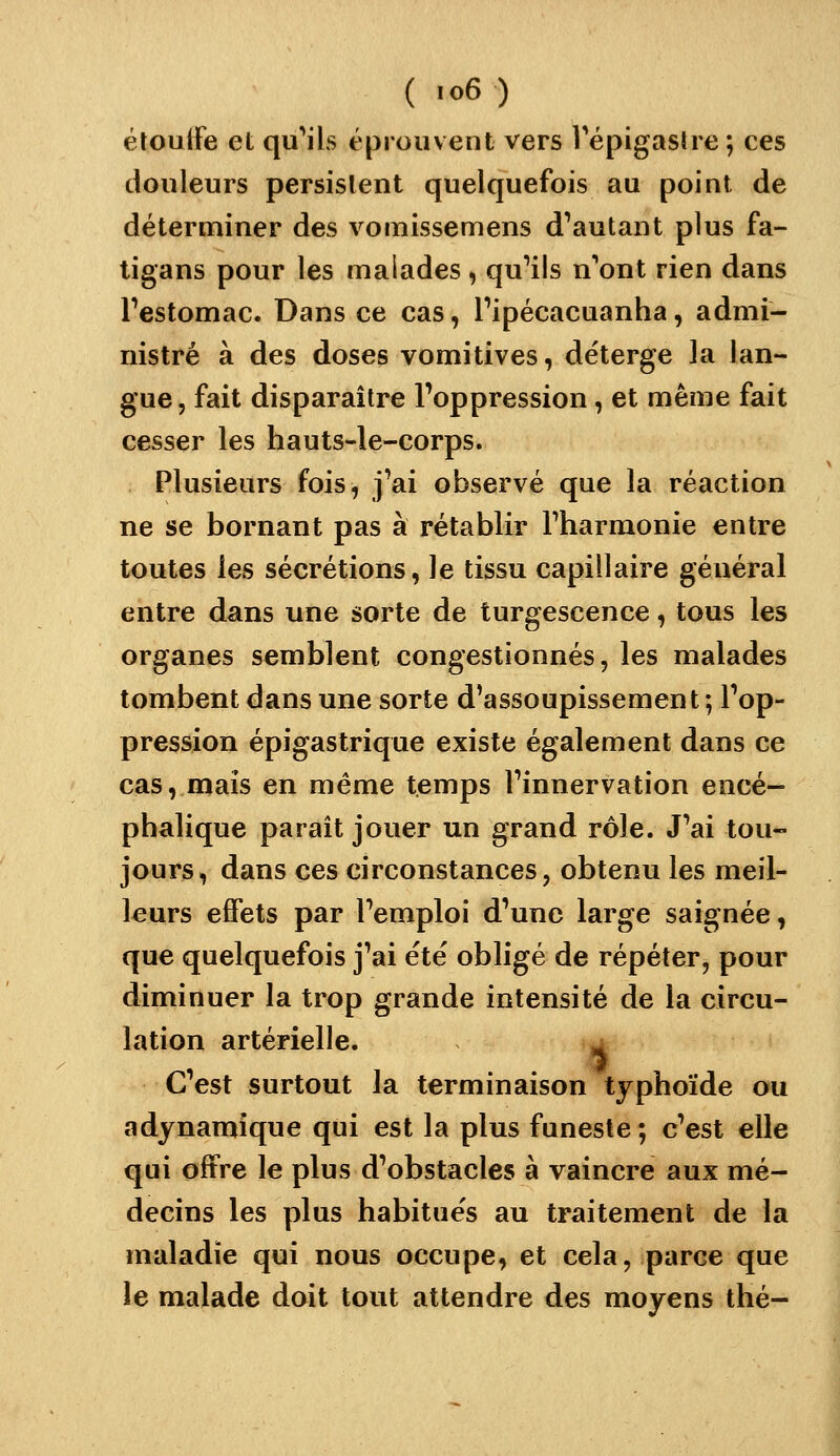 éloulfe et qu'ails éprouvent vers Tépigastre ; ces douleurs persistent quelquefois au point de déterminer des vomissemens d^autant plus fa- tigans pour les malades, qu'ils n'ont rien dans Festomac. Dans ce cas, Pipécacuanha, admi- nistré à des doses vomitives, déterge ]a lan- gue, fait disparaître l'oppression, et même fait cesser les hauts-le-corps. Plusieurs fois, j'ai observé que la réaction ne se bornant pas à rétablir Fharmonie entre toutes les sécrétions, Je tissu capillaire général entre dans une sorte de turgescence, tous les organes semblent congestionnés, les malades tombent dans une sorte d'assoupissement ; l'op- pression épigastrique existe également dans ce cas, maïs en même temps l'innervation encé- phalique parait jouer un grand rôle. J'ai tou- jours, dans ces circonstances, obtenu les meil- leurs effets par l'emploi d'une large saignée, que quelquefois j'ai été obligé de répéter, pour diminuer la trop grande intensité de la circu- lation artérielle. ^ C'est surtout la terminaison typhoïde ou adynamique qui est la plus funeste ; c'est elle qui offre le plus d'obstacles à vaincre aux mé- decins les plus habitués au traitement de la maladie qui nous occupe, et cela, parce que le malade doit tout attendre des moyens thé-