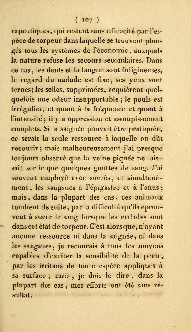 rapeuJiques, qui restent sans efficacité par Ves- pèce de torpeur dans laquelle se trouvent plon- gés tous les systèmes de Féconomie, auxquels la nature refuse les secours secondaires. Dans ce cas 5 les dents et la langue sont fuligineuses, le regard du malade est fixe, ses yeux sont ternes; les selles, supprimées, acquièrent quel- quefois une odeur insupportable ; le pouls est irrégulier, et quant à la fréquence et quant à l'intensité ; il y a oppression et assoupissement complets. Si la saignée pouvait être pratiquée, ce serait la seule ressource à laquelle on dut recourir ; mais malheureusement j'ai presque toujours observé que la veine piquée ne lais- sait sortir que quelques gouttes de sang. J'ai souvent employé avec succès, et simultané- ment , les sangsues à l'épigastre et à l'anus ; mais, dans la plupart des cas, ces animaux tombent de suite, parla difficulté qu'ils éprou- vent à sucer le sang lorsque les malades sont dans cet état de torpeur. C'est alors que, n'ayant aucune ressource ni dans la saignée, ni dans les sangsues, je recourais à tous les moyens capables d'exciter la sensibilité de la peau ,^ par les irritans de toute espèce appliqués à sa surface ; mais , je dois le dire , dans la plupart des cas, mes efforts ont été sans ré- sultat.