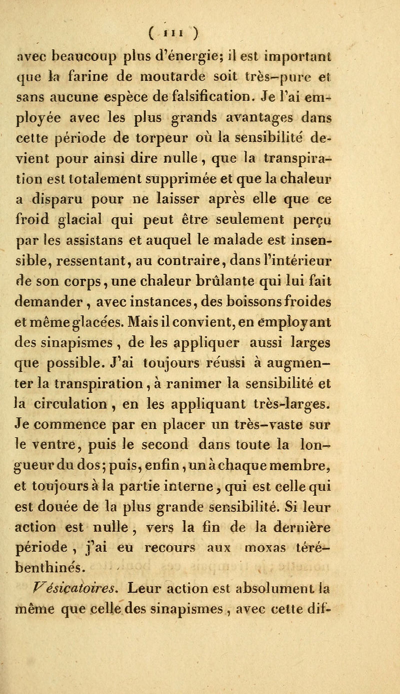 ( •>■ ) avec beaucoup plus d'énergie; il est important que la farine de moutarde soit très-pure et sans aucune espèce de falsification. Je Pai em- ployée avec les plus grands avantages dans cette période de torpeur où la sensibilité de- vient pour ainsi dire nulle, que la transpira- tion est totalement supprimée et que la chaleur a disparu pour ne laisser après elle que ce froid glacial qui peut être seulement perçu par les assistans et auquel le malade est insen- sible, ressentant, au contraire, dansFintérieur de son corps,une chaleur brûlante qui lui fait demander, avec instances, des boissons froides et même glacées. Mais il convient, en employant des sinapismes , de les appliquer aussi larges que possible. J'ai toujours réussi à augmen- ter la transpiration, à ranimer la sensibilité et la circulation , en les appliquant très-larges. Je commence par en placer un très-vaste sur le ventre, puis le second dans toute la lon- gueur du dos ; puis, enfin, un à chaque membre, et toujours à la partie interne, qui est celle qui est douée de la plus grande sensibilité. Si leur action est nulle , vers la fin de la dernière période , j'ai eu recours aux moxas téré- benthines. VésiçatoÎTes. Leur action est absolument la même que celle des sinapismes , avec cette dif-