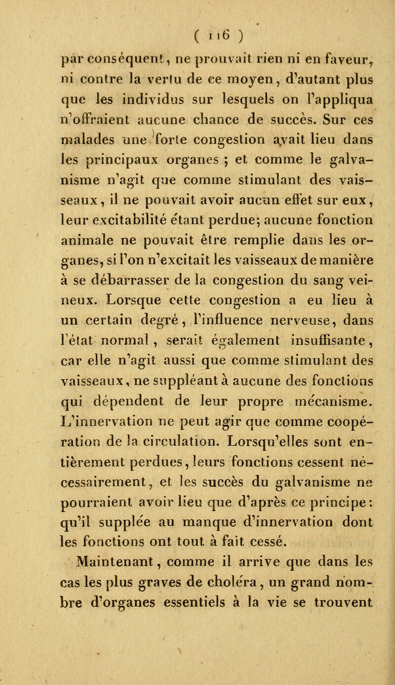 par conséquent, ne prouvait rien ni en faveur, ni contre la vertu de ce moyen, d'autant plus que les individus sur lesquels on Pappliqua n^oiFraient aucune chance de succès. Sur ces malades une 'forte congestion a.vait lieu dans les principaux organes ; et comme le galva- nisme n''ag'it c[ue comme stimulant des vais- seaux, il ne pouvait avoir aucun effet sur eux, leur excitabilité étant perdue; aucune fonction animale ne pouvait être remplie dans les or- ganes, si Ton n'excitait les vaisseaux de manière à se débarrasser de la congestion du sang vei- neux. Lorsque cette congestion a eu lieu à un certain degré, Pinfluence nerveuse, dans Tétat normal, serait également insuffisante, car elle n'agit aussi que comme stimulant des vaisseaux, ne suppléant à aucune des fonctions qui dépendent de leur propre mécanisme. LMnnervation ne peut agir que comme coopé- ration de la circulation. Lorsqu'elles sont en- tièrement perdues, leurs fonctions cessent né- cessairement, et les succès du galvanisme ne pourraient avoir lieu que d'après ce principe: qu'il supplée au manque d'innervation dont les fonctions ont tout à fait cessé. Maintenant, comme il arrive que dans les cas les plus graves de choléra, un grand nom- bre d'organes essentiels à la vie se trouvent