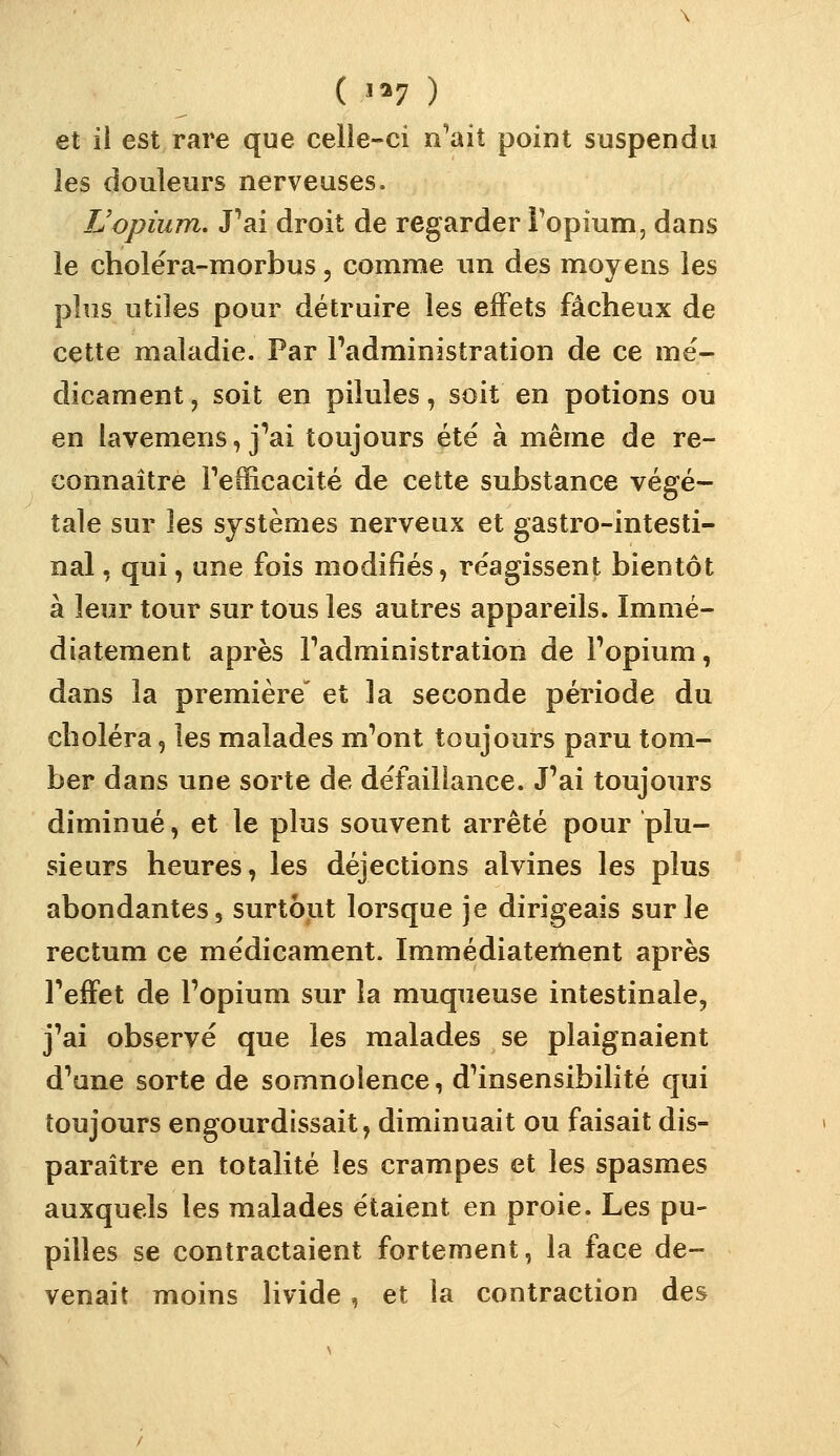 ( '^7 ) et il est rare que celie-ci n'ait point suspendu les douleurs nerveuses. TJopium. J'ai droit de regarder Topium, dans le cholëra-morbus, comme un des moyens les plus utiles pour détruire les effets fâcheux de cette maladie. Par l'administration de ce mé- dicament , soit en pilules, soit en potions ou en lavemens, j'ai toujours été à même de re- connaître l'efficacité de cette substance végé- tale sur les systèmes nerveux et gastro-intesti- nal , qui, une fois modifiés, re'agissent bientôt à leur tour sur tous les autres appareils. Immé- diatement après l'administration de l'opium, dans la première' et la seconde période du choléra, les malades m'ont toujours paru tom- ber dans une sorte de défaillance. J'ai toujours diminué, et le plus souvent arrêté pour plu- sieurs heures, les déjections alvines les plus abondantes, surtout lorsque je dirigeais sur le rectum ce me'dicament. Immédiatertient après l'effet de l'opium sur la muqueuse intestinale, j'ai observé que les malades se plaignaient d'une sorte de somnolence, d'insensibilité qui toujours engourdissait, diminuait ou faisait dis- paraître en totalité les crampes et les spasmes auxquels les malades étaient en proie. Les pu- pilles se contractaient fortement, la face de- venait moins livide, et la contraction des