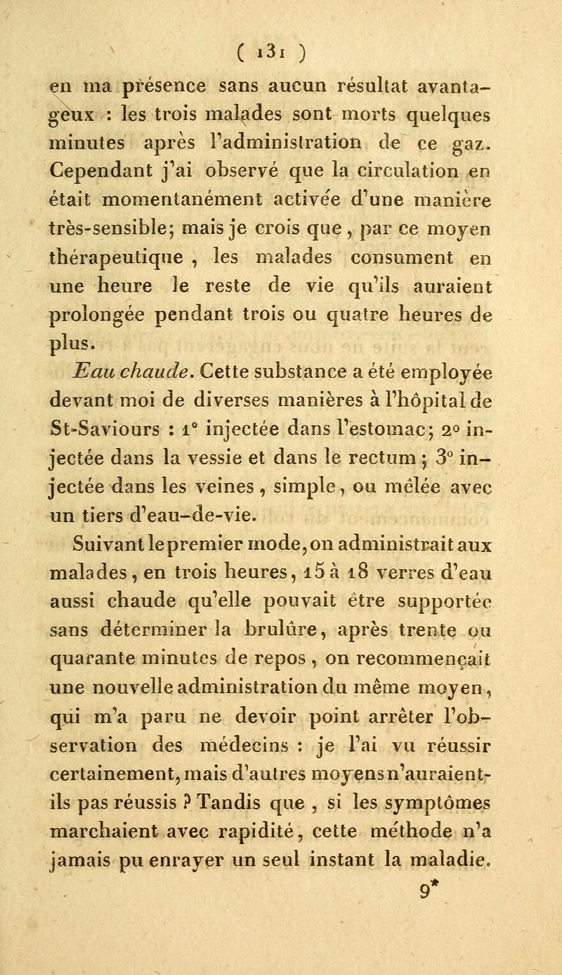 en ma présence sans aucun résultat avanta- geux : les trois malades sont morts quelques minutes après Fadminislration de ce gaz. Cependant j*'ai observé que la circulation en était momentanément activée d^une manière très-sensible; mais je crois que, par ce moyen thérapeutique , les malades consument en une heure le reste de vie qu^ils auraient prolongée pendant trois ou quatre heures de plus. Eau chaude. Cette substance a été employée devant moi de diverses manières àPhôpitaide St-Saviours : i** injectée dans Pestomac; 2^ in- jectée dans la vessie et dans le rectum ; S'' in- jectée dans les veines, simple, ou mêlée avec un tiers dVau-de-vie. Suivant le premier mode, on administrait aux malades, en trois heures, i5à i8 verres d'eau aussi chaude quelle pouvait être supportée sans déterminer la brûlure, après trente ou quarante minutes de repos , on recommençait une nouvelle administration du même moyen, qui mV paru ne devoir point arrêter Fob- servation des médecins : je Tai vu réussir certainement, mais d'autres moyens n'auraient- ils pas réussis ? Tandis que , si les symptômes marchaient avec rapidité, cette méthode n'a jamais pu enrayer un seul instant la maladie. 9*