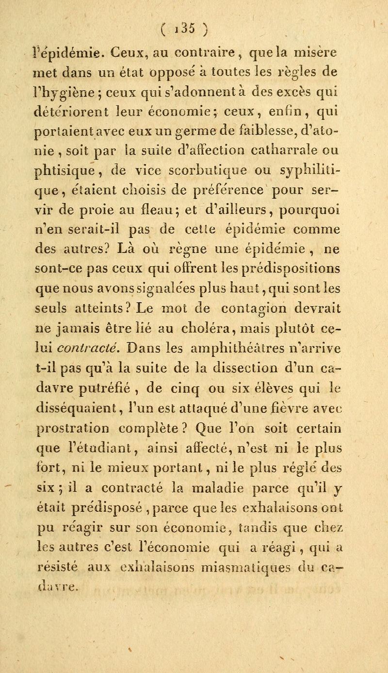 ^épidémie. Ceux, au contraire, que la misère met dans un état opposé à toutes les règles de rhygiène ; ceux qui s''adonnent à des excès qui détériorent leur économie; ceux, enfin, qui portaient avec eux un germe de faiblesse, d^ato- nie , soit par ia suite d'affection calharrale ou phtisique, de vice scorbutique ou syphiliti- que, étaient choisis de préférence pour ser- vir de proie au fléau; et d'ailleurs, pourquoi n'en serait-il pas de celte épidémie comme des autres? Là où règne une épidémie , ne sont-ce pas ceux qui offrent les prédispositions que nous avons signalées plus haut, qui sont les seuls atteints? Le mot de contagion devrait ne jamais être lié au choléra, mais plutôt ce- lui contracté. Dans les amphithéâtres n\arrive t-il pas qu'à la suite de la dissection d'un ca- davre putréfié , de cinq ou six élèves qui le disséquaient, l'un est attaqué d'une fièvre avec prostration complète ? Que l'on soit certain que l'étudiant, ainsi affecté, n'est ni le plus fort, ni le mieux portant, ni le plus réglé des six ; il a contracté la maladie parce qu'il j était prédisposé , parce que les exhalaisons ont pu réagir sur son économie, tandis que chez les autres c'est l'économie qui a réagi, qui a résisté aux exhalaisons miasmatiques du Cti- davre.