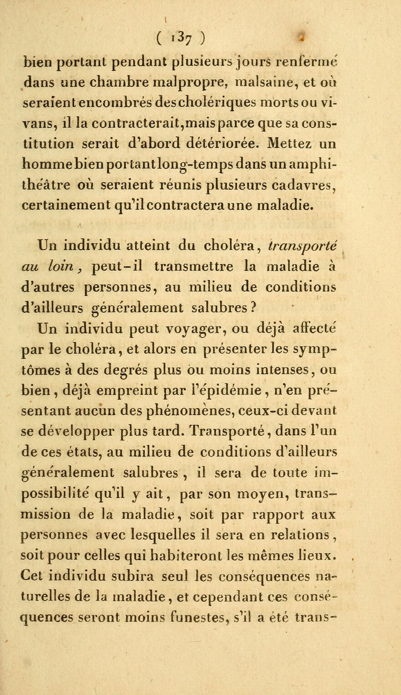 bien portant pendant plusieurs jours renferme' dans une chambre malpropre, malsaine, et où seraient encombrés des cholériques mortsou vi- vans, il la contracterait,mais parce que sa cons- titution serait d'abord détériorée. Mettez un hommebienportantlong-temps dans un amphi- théâtre où seraient réunis plusieurs cadavres, certainement qu'il contractera une maladie. Un individu atteint du choléra, transporté au loin y peut-il transmettre la maladie à d'autres personnes, au milieu de conditions d'ailleurs généralement salubres ? Un individu peut voyager, ou déjà affecté par le choléra, et alors en présenter les symp- tômes à des degrés plus ou moins intenses, ou bien, déjà empreint par l'épidémie, n'en pré- sentant aucun des phénomènes, ceux-ci devant se développer plus tard. Transporté, dans l'un de ces états, au milieu de conditions d'ailleurs généralement salubres , il sera de toute im- possibilité qu'il y ait, par son moyen, trans- mission de la maladie, soit par rapport aux personnes avec lesquelles il sera en relations, soit pour celles qui habiteront les mêmes lieux. Cet individu subira seul les conséquences na- turelles de la maladie, et cependant ces consé- quences, seront moins funestes, s'il a été trans-