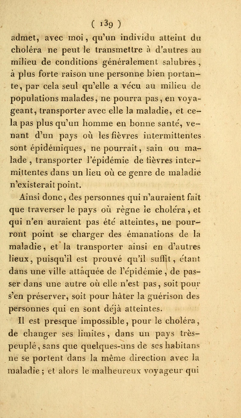 ( >39 ) admet, avec moi, qu^un individu atteint du choléra ne peut le transmettre à d'autres au milieu de conditions généralement salubres , à plus forte raison une personne bien portan- te, par cela seul quelle a vécu au milieu de populations malades, ne pourra pas, en voya- geant, transporter avec elle la maladie, et ce- la pas plus qu'un homme en bonne santé, ve- nant d'un pays où les fièvres intermittentes sont épidémiques, ne pourrait, sain ou ma- lade , transporter l'épidémie de lièvres inter- mittentes dans un lieu où ce genre de maladie n'existerait point. Ainsi donc, des personnes qui n'auraient fait que traverser le pays où règne îe choléra, et qui n'en auraient pas été atteintes, ne pour- ront point se charger des émanations de la maladie, et la transporter ainsi en d'autres lieux, puisqu'il est prouvé qu'il suffît, étant dans une ville attaquée de l'épidémie, de pas- ser dans une autre où elle n'est pas, soit pour s'en préserver, soit pour hâter la guérison des personnes qui en sont déjà atteintes. Il est presque impossible, pour le choléra, de changer ses limites , dans un pays très- peuplé , sans que quelques-uns de ses habitans ne se portent dans la même direction avec la maladie ; et alors le malheureux voyageur qui