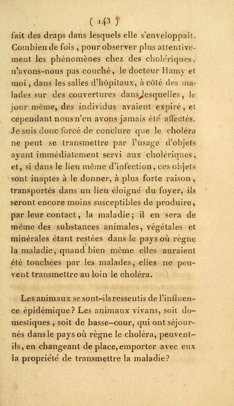 fait des draps dans lesquels elle s'enveloppait. Combien de fois , pour observer plus attentive- ment les phénomènes chez des cholériques, n'avons-nous pas couché, le docteur Hamy et moi, dans les salles d'hôpilaux, à côté des ma- lades sur des couvertures dansjesquelles, le jour même, des individus avaient expiré, et cependant nous n^en avons jamais été' aft'ectés. Je suis donc forcé de conclure que le choléra ne peut se transmettre par Fusage d'objets ayant immédiatement servi aux cholériques, et, si dans le lieu même d'infection, ces objets sont inaptes à le donner, à plus forte raison , transportés dans un lieu éloigné du foyer, ils seront encore moins susceptibles de produire, par leur contact, la maladie ; il en sera de même des substances animales, végétales et minérales étant restées dans le pays où règne la maladie, quand bien même elles auraient été touchées par les malades, elles ne peu- vent transmettre au loin le choléra. Les animaux se sont-ils ressentis de l'influen- ce épidémique? Les animaux vivans, soit do- mestiques , soit de basse-cour, qui ont séjour- nés dans le pays où règne le choléra, peuvent- ils, en changeant de place, emporter avec eux la propriété de transmettre la maladie?