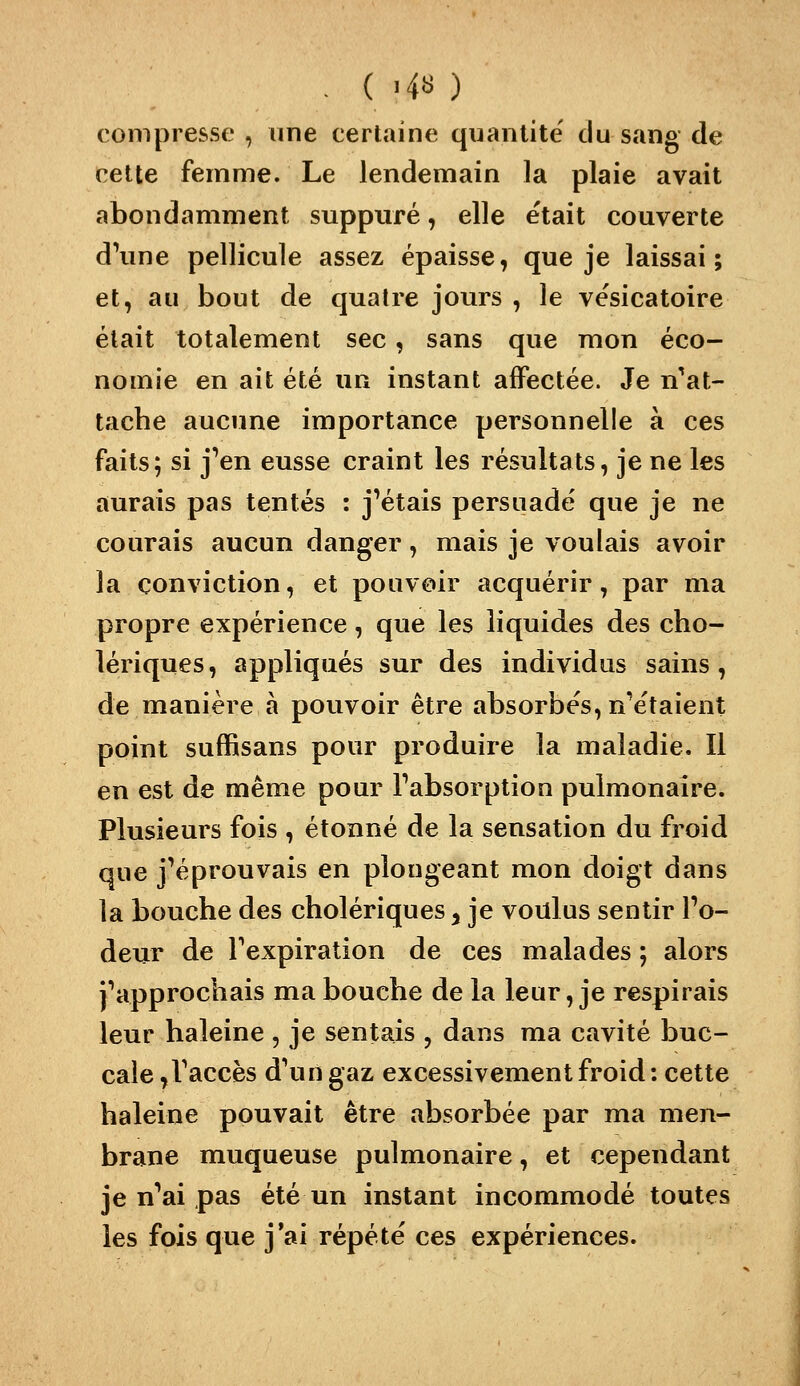 . ( >4s ) compresse , une certaine quantité du sang de celte femme. Le lendemain la plaie avait abondamment suppuré, elle était couverte d\me pellicule assez épaisse, que je laissai; et, au bout de quatre jours , le vësicatoire était totalement sec, sans que mon éco- nomie en ait été un instant affectée. Je n'^at- tache aucune importance personnelle à ces faits; si j'en eusse craint les résultats, je ne les aurais pas tentés : j'étais persuadé que je ne courais aucun danger, mais je voulais avoir la conviction, et pouvoir acquérir, par ma propre expérience, que les liquides des cho- lériques, appliqués sur des individus sains, de manière à pouvoir être absorbes, n'étaient point suffisans pour produire la maladie. Il en est de même pour l'absorption pulmonaire. Plusieurs fois , étonné de la sensation du froid que j'éprouvais en plongeant mon doigt dans la bouche des cholériques, je voulus sentir l'o- deur de l'expiration de ces malades ; alors j'approchais ma bouche de la leur, je respirais leur haleine , je sentais , dans ma cavité buc- cale ,l'accès d'un gaz excessivement froid; cette haleine pouvait être absorbée par ma men- brane muqueuse pulmonaire, et cependant je n'ai pas été un instant incommodé toutes les fois que j'ai répété ces expériences.