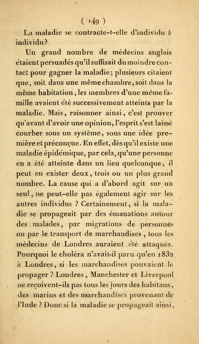 ( -49) La maladie se contracte-t-elle d'individu à individu? Un grand nombre de médecins anglais étaient persuadés qu'il suffisait du moindre con- tact pour gagner la maladie; plusieurs citaient que, soit dans une même chambre, soit dans la même habitation, les membres d'une même fa- mille avaient été successivement atteints par la maladie. Mais, raisonner ainsi, c'est prouver qu'avant d'avoir une opinion, l'esprit s'est laissé courber sous un système, sons une idée pre- mière et préconçue. En effet, dès qu'il existe une maladie épidémique, par cela, qu'une personne en a été atteinte dans un lieu quelconque, il peut en exister deux, trois ou un plus grand nombre. La cause qui a d'abord agit sur un seul, ne peut-elle pas également agir sur les autres individus ? Certainement, si la mala- die se propageait par des émanations autour des malades, par migrations de personnes ou par le transport de marchandises , tous les médecins de Londres auraient e'té attaqués. Pourquoi le choléra n'avait-il para qu'en i832 à Londres, si les marchandises pouvaient le propager ? Londres , Manchester et Liverpool ne reçoivent-ils pas tous les jours des habitans, des marins et des marchandises provenant de l'Inde ? Donc si la maladie se propageait ainsi.
