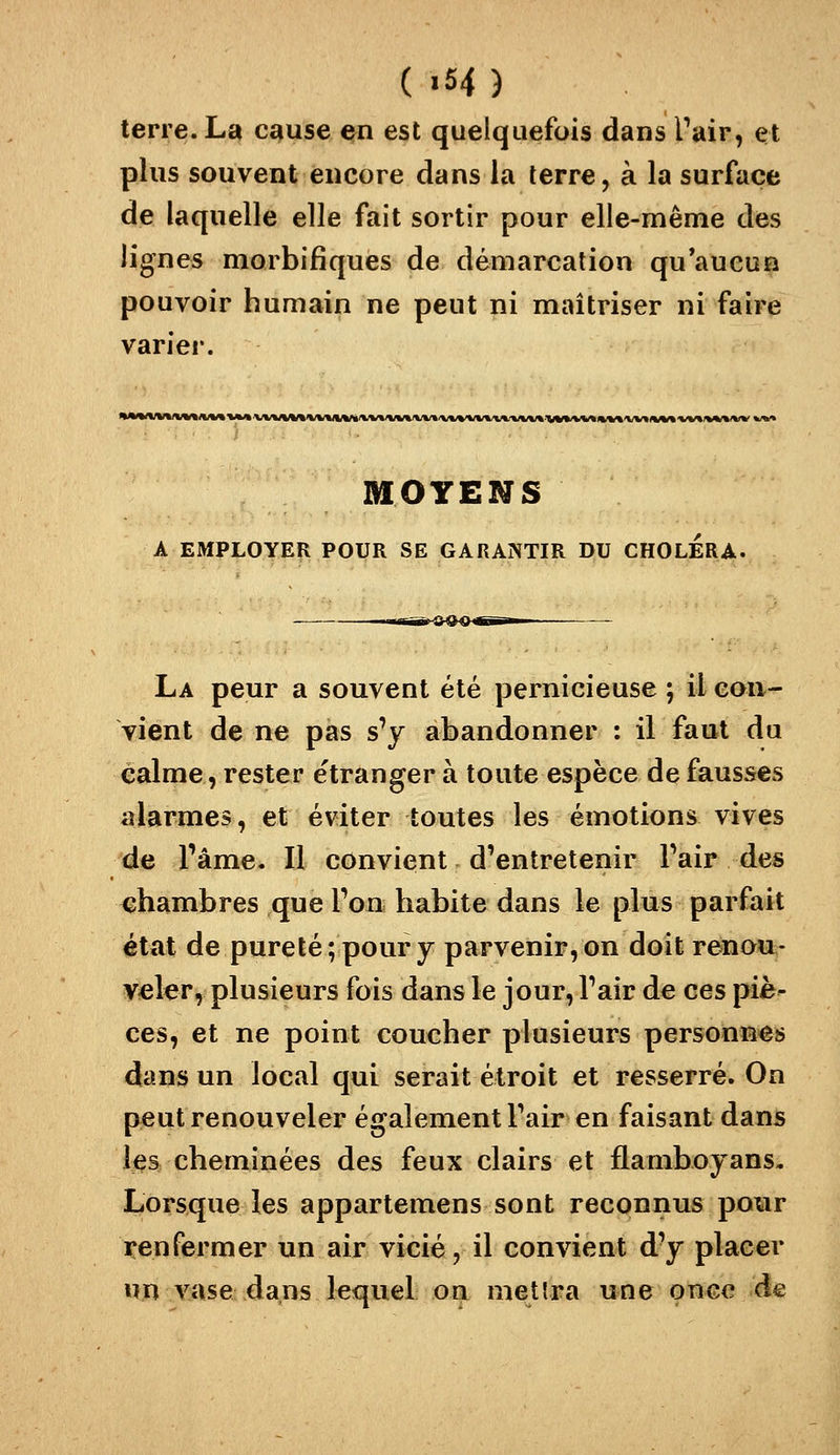 ( >54 ) terre. La cause en est quelquefois dans Pair, et plus souvent encore dans la terre, à la surface de laquelle elle fait sortir pour elle-même des lignes morbifîques de démarcation qu'aucun pouvoir humain ne peut ni maîtriser ni faire varier. MOYENS A EMPLOYER POUR SE GARANTIR DU CHOLERA. La peur a souvent été pernicieuse ; il eau- vient de ne pas s'y abandonner : il faut du èalme, rester étranger à toute espèce de fausses alarmes, et éviter toutes les émotions vives de l'âme. Il convient d'entretenir l'air des chambres que l'on habite dans le plus parfait état de pureté; pour y parvenir, on doit renou- veler, plusieurs fois dans le jour, l'air de ces piè- ces, et ne point coucher plusieurs personnes dans un local qui serait étroit et resserré. On peut renouveler également Pair en faisant dans les cheminées des feux clairs et flamboyans. Lorsque les appartemens sont reconnus pour renfermer un air vicié, il convient d'y placer un vase^dans kquel on mettra une oWce de