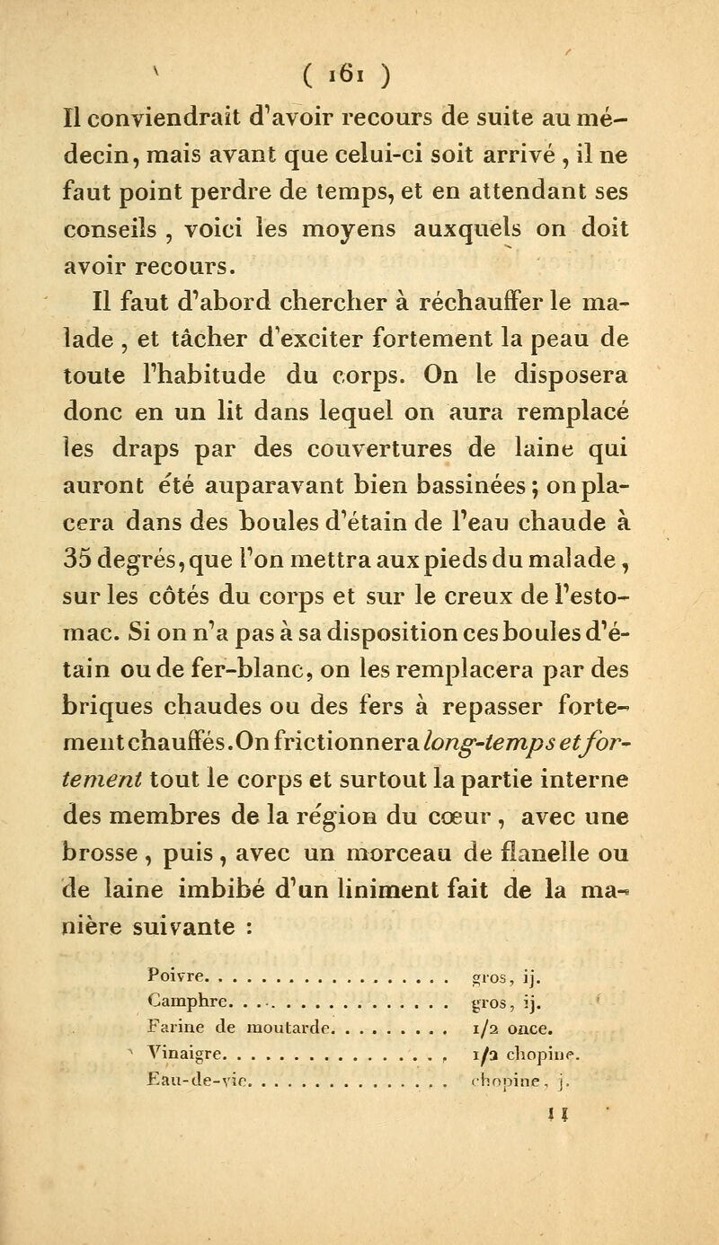( «6. ) Il conviendrait devoir recours de suite au mé- decin, mais avant que celui-ci soit arrivé , il ne faut point perdre de temps, et en attendant ses conseils , voici les moyens auxquels on doit avoir recours. Il faut d^abord chercher à réchauffer le ma- lade , et tâcher d^exciter fortement la peau de toute Fhabitude du corps. On le disposera donc en un lit dans lequel on aura remplacé les draps par des couvertures de laine qui auront été auparavant bien bassinées; on pla- cera dans des boules d^étain de Teau chaude à 35 degrés, que Ton mettra aux pieds du malade, sur les côtés du corps et sur le creux de Pesto- mac. Si on n^a pas à sa disposition ces boules d^é- tain ou de fer-blanc, on les remplacera par des briques chaudes ou des fers à repasser forte-' ment chauffés .On frictionnera long-temps etfor^ tement tout le corps et surtout la partie interne des membres de la région du cœur , avec une brosse , puis , avec un morceau de flanelle ou de laine imbibé d^un liniment fait de la ma-^ nière suivante : Poivre gios, ij. Camphre. . gros, ij. Farine de moutarde 1/2 once. ^ Vinaigre , 1/3 chopine. Eau-de-yie . chopine, j. iî