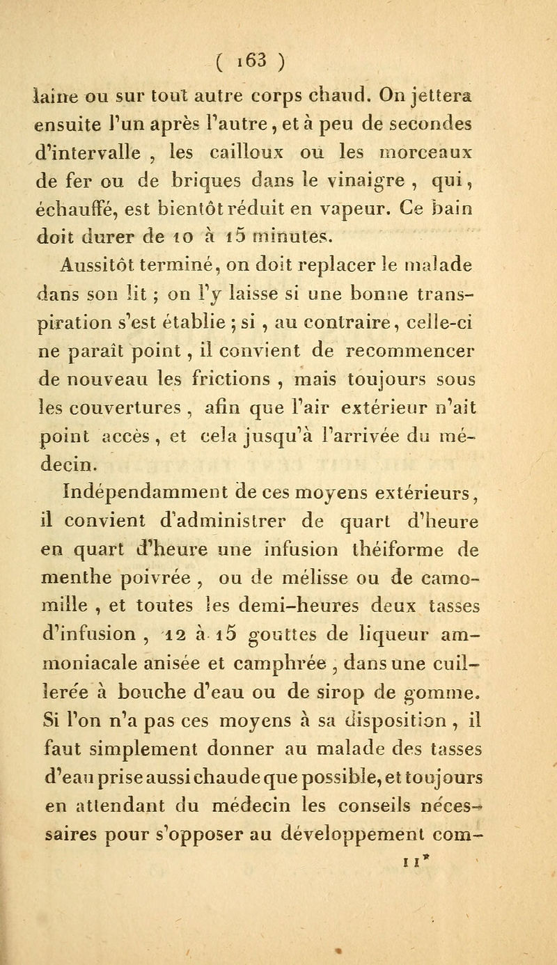 ( >63 ) laine t)u sur tout autre corps chaud. On jettera ensuite l'un après Fautre, et à peu de secondes d'intervalle , les cailloux ou les morceaux de fer ou de briques dans le vinaigre , qui, échauffé, est bientôt réduit en vapeur. Ce bain doit durer de to à i5 minutes. Aussitôt terminé, on doit replacer le malade dans son lit ; on Vy laisse si une bonne trans- piration s'est établie ; si , au contraire, celle-ci ne paraît point, il convient de recommencer de nouveau les frictions , mais toujours sous les couvertures , afin que l'air extérieur n'ait point accès , et cela jusqu'à l'arrivée du raé~ decin. Indépendamment de ces moyens extérieurs, il convient d'administrer de quart d'heure en quart d'heure une infusion théiforme de menthe poivrée , ou de mélisse ou de camo- mille , et toutes les demi-heures deux tasses d'infusion , 12 à i5 gouttes de liqueur am- moniacale anisée et camphrée , dans une cuil- lere'e à bouche d'eau ou de sirop de gomme. Si l'on n'a pas ces moyens à sa disposition , il faut simplement donner au malade des tasses d'eau prise aussi chaude que possible, et toujours en attendant du médecin les conseils néces- saires pour s'opposer au développement com-