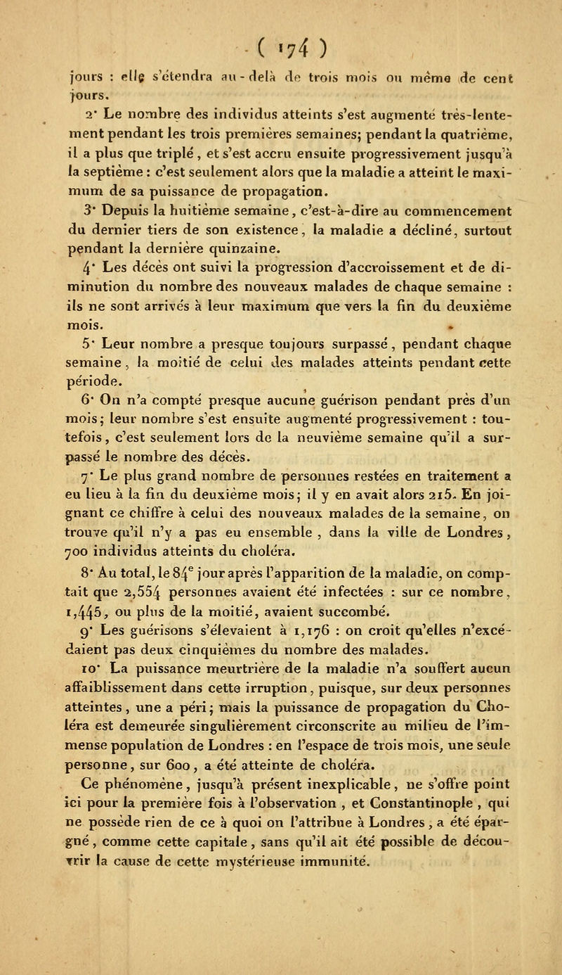 ( -74 ) jours : elle s'étendra au-delà de trois niois ou même de cent jours. 2 Le nombre des individus atteints s'est augmenté très-lente- ment pendant les trois premières semaines; pendant la quatrième, il a plus que triplé , et s'est accru ensuite progressivement jusqu'à la septième : c'est seulement alors que la maladie a atteint le maxi- mum de sa puissance de propagation. 3* Depuis la huitième semaine, c'est-à-dire au commencement du dernier tiers de son existence, la maladie a décliné, surtout pendant la dernière quinzaine. 4* Les décès ont suivi la progression d'accroissement et de di- minution du nombre des nouveaux malades de chaque semaine : ils ne sont arrivés à leur maximum que vers la fin du deuxième mois. 5* Leur nombre a presque toujours surpassé, pendant chaque semaine , la moitié de celui des malades atteints pendant cette période. 6* On n'a compté presque aucune guérison pendant près d'un mois; leur nombre s'est ensuite augmenté progressivement : tou- tefois, c'est seulement lors de la neuvième semaine qu'il a sur- passé le nombre des décès. 7* Le plus grand nombre de personnes restées en traitement a eu lieu à la fin du deuxième mois; il y en avait alors 2i5- En joi- gnant ce chiffre à celui des nouveaux malades de la semaine, on trouve qu'il n'j^ a pas eu ensemble , dans la ville de Londres, 700 individus atteints du choléra. 8* Au total, le 84*^ jour après l'apparition de la maladie, on comp- tait que 2,554 personnes avaient été infectées : sur ce nombre, 1,445, ou plus de la moitié, avaient succombé. 9 Les guérisons s'élevaient à 1,176 : on croit qu'elles n'excé- daient pas deux cinquièmes du nombre des malades. 10 La puissance meurtrière de la maladie n'a souffert aucun affaiblissement dans cette irruption, puisque, sur deux personnes atteintes, une a péri; mais la puissance de propagation du Cho- léra est demeurée singulièrement circonscrite au milieu de l'im- mense population de Londres : en l'espace de trois mois, une seule personne, sur 600, a été atteinte de choléra. Ce phénomène, jusqu'à présent inexplicable, ne s'offre point ici pour la première fois à l'observation , et Constantinople , qui ne possède rien de ce à quoi on l'attribue à Londres, a été épar- gné , comme cette capitale, sans qu'il ait été possible de décou- vrir la cause de cette mystérieuse immunité.