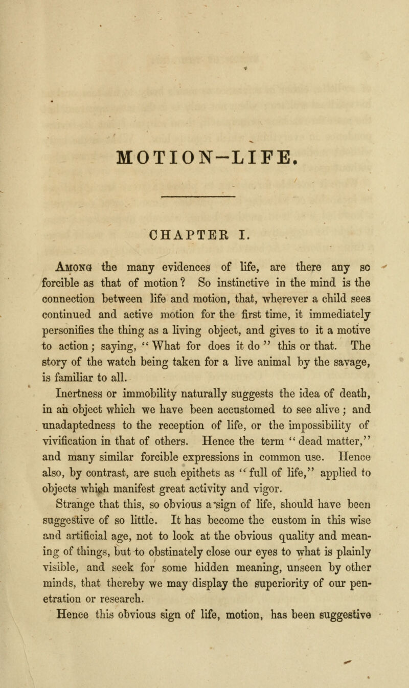 CHAPTER I Among the many evidences of life, are there any so forcible as that of motion ? So instinctive in the mind is the connection between life and motion, that, wherever a child sees continued and active motion for the first time, it immediately personifies the thing as a living object, and gives to it a motive to action; saying, ''What for does it do  this or that. The story of the watch being taken for a live animal by the savage, is familiar to all. Inertness or immobility naturally suggests the idea of death, in ah object which we have been accustomed to see alive; and unadaptedness to the reception of life, or the impossibiliiy of vivification in that of others. Hence the term  dead matter,'' and many similar forcible expressions in common use. Hence also, by contrast, are such epithets as '^full of life, applied to objects whiph manifest great activity and vigor. Strange that this, so obvious a'sign of life, should have been suggestive of so little. It has become the custom in this wise and artificial age, not to look at the obvious quality and mean- ing of things, but to obstinately close our eyes to what is plainly visible, and seek for some hidden meaning, unseen by other minds, that thereby we may display the superiority of our pen- etration or research. Hence this obvious sign of life, motion, has been suggestive