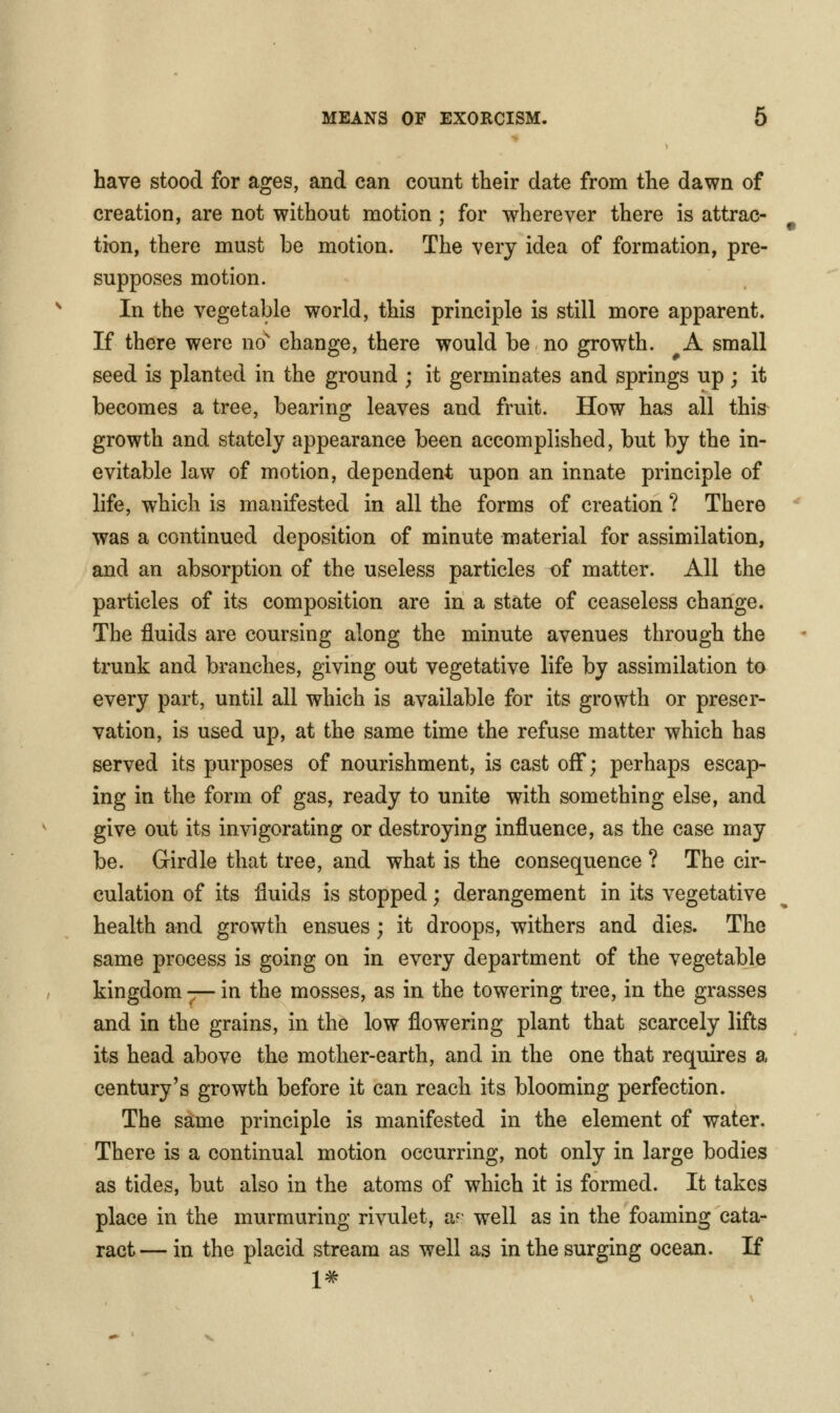 have stood for ages, and can count their date from the dawn of creation, are not without motion ; for wherever there is attrac- tion, there must be motion. The very idea of formation, pre- supposes motion. In the vegetable world, this principle is still more apparent. If there were no^ change, there would be no growth. A small seed is planted in the ground ; it germinates and springs up ; it becomes a tree, bearing leaves and fruit. How has all this growth and stately appearance been accomplished, but by the in- evitable law of motion, dependent upon an innate principle of life, which is manifested in all the forms of creation ? There was a continued deposition of minute material for assimilation, and an absorption of the useless particles of matter. All the particles of its composition are in a state of ceaseless change. The fluids are coursing along the minute avenues through the trunk and branches, giving out vegetative life by assimilation to every part, until all which is available for its growth or preser- vation, is used up, at the same time the refuse matter which has served its purposes of nourishment, is cast off; perhaps escap- ing in the form of gas, ready to unite with something else, and give out its invigorating or destroying influence, as the case may be. Girdle that tree, and what is the consequence ? The cir- culation of its fluids is stopped; derangement in its vegetative health and growth ensues; it droops, withers and dies. The same process is going on in every department of the vegetable kingdom ^r- in the mosses, as in the towering tree, in the grasses and in the grains, in the low flowering plant that scarcely lifts its head above the mother-earth, and in the one that requires a century's growth before it can reach its blooming perfection. The same principle is manifested in the element of water. There is a continual motion occurring, not only in large bodies as tides, but also in the atoms of which it is formed. It takes place in the murmuring rivulet, ar well as in the foaming cata- ract— in the placid stream as well as in the surging ocean. If 1#