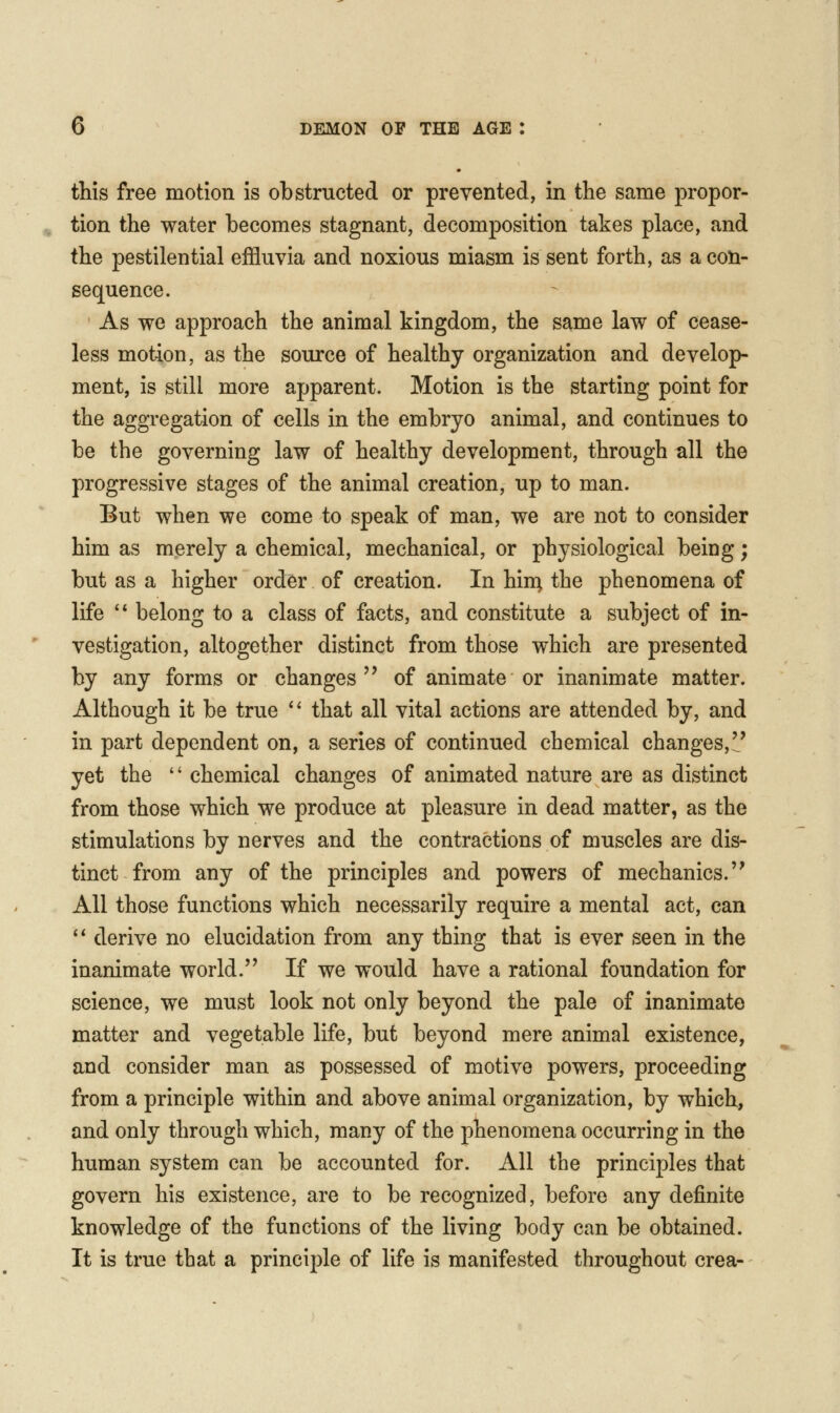 this free motion is obstructed or prevented, in the same propor- tion the water becomes stagnant, decomposition takes place, and the pestilential effluvia and noxious miasm is sent forth, as a con- sequence. As we approach the animal kingdom, the same law of cease- less motion, as the source of healthy organization and develop- ment, is still more apparent. Motion is the starting point for the aggregation of cells in the embryo animal, and continues to be the governing law of healthy development, through all the progressive stages of the animal creation, up to man. But when we come to speak of man, we are not to consider him as merely a chemical, mechanical, or physiological being; but as a higher order of creation. In hin^ the phenomena of life '* belong to a class of facts, and constitute a subject of in- vestigation, altogether distinct from those which are presented by any forms or changes of animate or inanimate matter. Although it be true *' that all vital actions are attended by, and in part dependent on, a series of continued chemical changes,'^' yet the  chemical changes of animated nature are as distinct from those which we produce at pleasure in dead matter, as the stimulations by nerves and the contractions of muscles are dis- tinct from any of the principles and powers of mechanics. All those functions which necessarily require a mental act, can '' derive no elucidation from any thing that is ever seen in the inanimate world. If we would have a rational foundation for science, we must look not only beyond the pale of inanimate matter and vegetable life, but beyond mere animal existence, and consider man as possessed of motive powers, proceeding from a principle within and above animal organization, by which, and only through which, many of the phenomena occurring in the human system can be accounted for. All the principles that govern his existence, are to be recognized, before any definite knowledge of the functions of the living body can be obtained. It is true that a principle of life is manifested throughout crea-