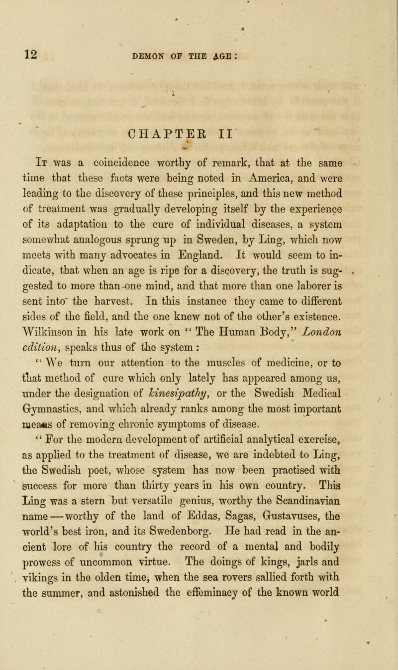 CHAPTER II It was a coincidence worthy of remark, that at the same time that these facts were being noted in America, and were leading to the discovery of these principles, and this new method of treatment was gradually developing itself by the experience of its adaptation to the cure of individual diseases, a system somewhat analogous sprung up in Sweden, by Ling, which now meets with many advocates in England. It would seem to in- dicate, that when an age is ripe for a discovery, the truth is sug- gested to more than one mind, and that more than one laborer is sent into' the harvest. In this instance they came to different sides of the field, and the one knew not of the other's existence. Wilkinson in his late work on *' The Human Body, London edition, speaks thus of the system: *' We turn our attention to the muscles of medicine, or to that method of cure which only lately has appeared among us, under the designation of Icinesipatliy, or the Swedish Medical Gymnastics, and which already ranks among the most important meaiis of removing chronic symptoms of disease.  For the modern development of artificial analytical exercise, as applied to the treatment of disease, we are indebted to Ling, the Swedish poet, whose system has now been practised with success for more than thirty years in his own country. This Ling was a stern but versatile genius, worthy the Scandinavian name—worthy of the land of Eddas, Sagas, Gustavuses, the world's best iron, and its Swedenborg. He had read in the an- cient lore of his country the record of a mental and bodily prowess of uncommon virtue. The doings of kings, jarls and vikings in the olden time, when the sea rovers sallied forth with the summer, and astonished the effeminacy of the known world