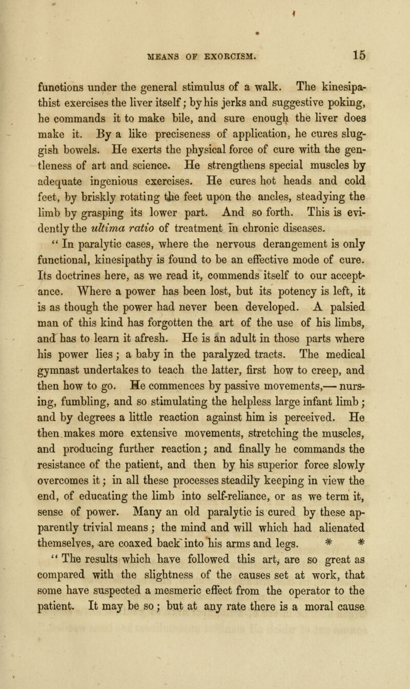 functions under the general stimulus of a walk. The kinesipa- thist exercises the liver itself; by his jerks and suggestive poking, he commands it to make bile, and sure enough the liver does make it. By a like preciseness of application, he cures slug- gish bowels. He exerts the physical force of cure with the gen- tleness of art and science. He strengthens special muscles by adequate ingenious exercises. He cures hot heads and cold feet, by briskly rotating tjae feet upon the ancles, steadying the limb by grasping its lower part. And so forth. This is evi- dently the ultima ratio of treatment in chronic diseases. ** In paralytic cases, where the nervous derangement is only functional, kinesipathy is found to be an effective mode of cure. Its doctrines here, as we read it, commends itself to our accept- ance. Where a power has been lost, but its potency is left, it is as though the power had never been developed. A palsied man of this kind has forgotten the art of the use of his limbs, and has to learn it afresh. He is an adult in those parts where his power lies; a baby in the paralyzed tracts. The medical gymnast undertakes to teach the latter, first how to creep, and then how to go. He commences by passive movements,— nurs- ing, fumbling, and so stimulating the helpless large infant limb; and by degrees a little reaction against him is perceived. He then makes more extensive movements, stretching the muscles, and producing further reaction; and finally he commands the resistance of the patient, and then by his superior force slowly overcomes it; in all these processes steadily keeping in view the end, of educating the limb into self-reliance, or as we term it, sense of power. Many an old paralytic is cured by these ap- parently trivial means; the mind and will which had alienated themselves, are coaxed back' into his arms and legs. ^ ^ '* The results which have followed this art, are so great as compared with the slightness of the causes set at work, that some have suspected a mesmeric effect from the operator to the patient. It may be so; but at any rate there is a moral cause