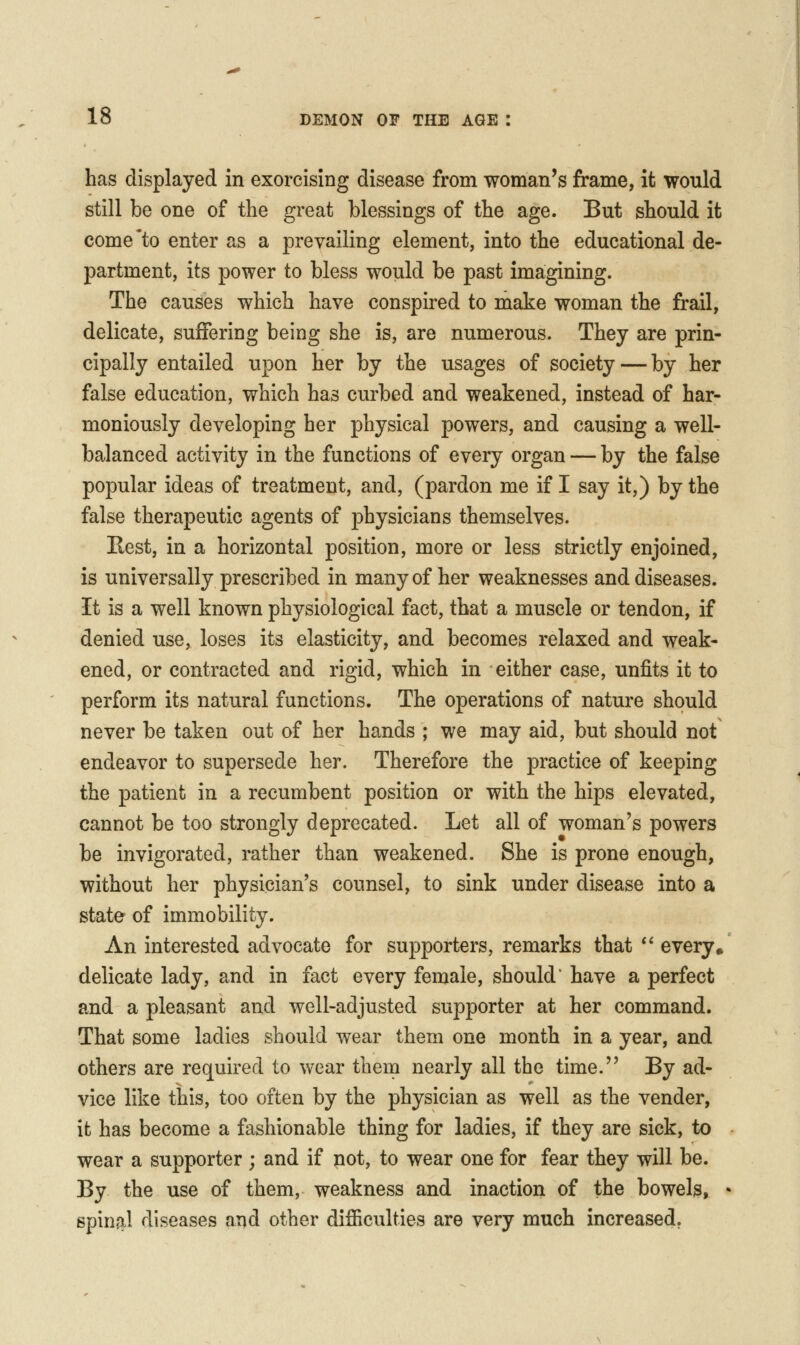 has displayed in exorcising disease from woman's frame, it would still be one of the great blessings of the age. But should it come'to enter as a prevailing element, into the educational de- partment, its power to bless would be past imagining. The causes which have conspired to make woman the frail, delicate, suffering being she is, are numerous. They are prin- cipally entailed upon her by the usages of society — by her false education, which has curbed and weakened, instead of har- moniously developing her physical powers, and causing a well- balanced activity in the functions of every organ — by the false popular ideas of treatment, and, (pardon me if I say it,) by the false therapeutic agents of physicians themselves. Rest, in a horizontal position, more or less strictly enjoined, is universally prescribed in many of her weaknesses and diseases. It is a well known physiological fact, that a muscle or tendon, if denied use, loses its elasticity, and becomes relaxed and weak- ened, or contracted and rigid, which in either case, unfits it to perform its natural functions. The operations of nature should never be taken out of her hands ; we may aid, but should not endeavor to supersede her. Therefore the practice of keeping the patient in a recumbent position or with the hips elevated, cannot be too strongly deprecated. Let all of woman's powers be invigorated, rather than weakened. She is prone enough, without her physician's counsel, to sink under disease into a state of immobility. An interested advocate for supporters, remarks that *' every• delicate lady, and in fact every female, should' have a perfect and a pleasant and well-adjusted supporter at her command. That some ladies should wear them one month in a year, and others are required to wear them nearly all the time. By ad- vice like this, too often by the physician as well as the vender, it has become a fashionable thing for ladies, if they are sick, to wear a supporter ; and if not, to wear one for fear they will be. By the use of them, weakness and inaction of the bowelg, • spinal diseases and other difficulties are very much increased.