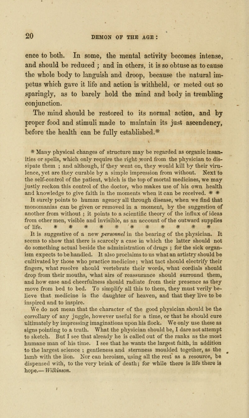 ence to both. In some, the mental activity becomes intense, and should be reduced ; and in others, it is so obtuse as to cause the whole body to languish and droop, because the natural im- petus which gave it life and action is withheld, or meted out so sparingly, as to barely hold the mind and body in trembling conjunction. The mind should be restored to its normal action, and by proper food and stimuli made to maintain its just ascendency, before the health can be fully established.^ '^ Many physical changes of structure may be regarded as organic insan- ities or spells, which only require the right ;\vord froni the physician to dis- sipate them ; and although, if they went on, they would kill by their viru- lence, yet are they curable by a simple impression from without. Next to the self-control of the patient, which is the top of mortal medicines, we may justly reckon this control of the doctor, who makes use of his own health and knowledge to give faith in the moments when it can be received. * * It surely points to human agency all through disease, when we find that monomanias can be given or removed in a moment, by the suggestion of another from without ; it points to a scientific theory of the influx of ideas from other men, visible and invisible, as an account of the outward supplies of life. ^^^^^^-^-^^-^^ It is suggestive of a new personnelhi the bearing of the physician. It seems to show that there is scarcely a case in which the latter should not do something actual beside the administration of drugs ; for the sick organ- ism expects to be handled. It also proclaims to us what an artistry should be cultivated by those who practice medicine; what tact should electrify their fingers, what resolve should vertebrate their words, what cordials should drop from their mouths, what airs of reassurance should surround them, and how ease and cheerfulness should radiate from their presence as they move from bed to bed. To simplify all this to them, they must verily be- lieve that medicine is the daughter of heaven, and that they live to be inspired and to inspire. We do not mean that the character of the good physician should be the corrollary of any juggle, however useful for a time, or that he should cure ultimately by impressing imaginations upon his flock. We only use these as signs pointing to a truth. What the physician should be, I dare not attempt to sketch. But I see that already he is called out of the ranks as the most humane man of his time. I see that he wants the largest faith, in addition to the largest science ; gentleness and sternness moulded together, as the lamb with the lion. Nor can heroism, using all the rest as a resource, be dispensed with, to the very brink of death; for while there is life there is hope.— WilJcinson.