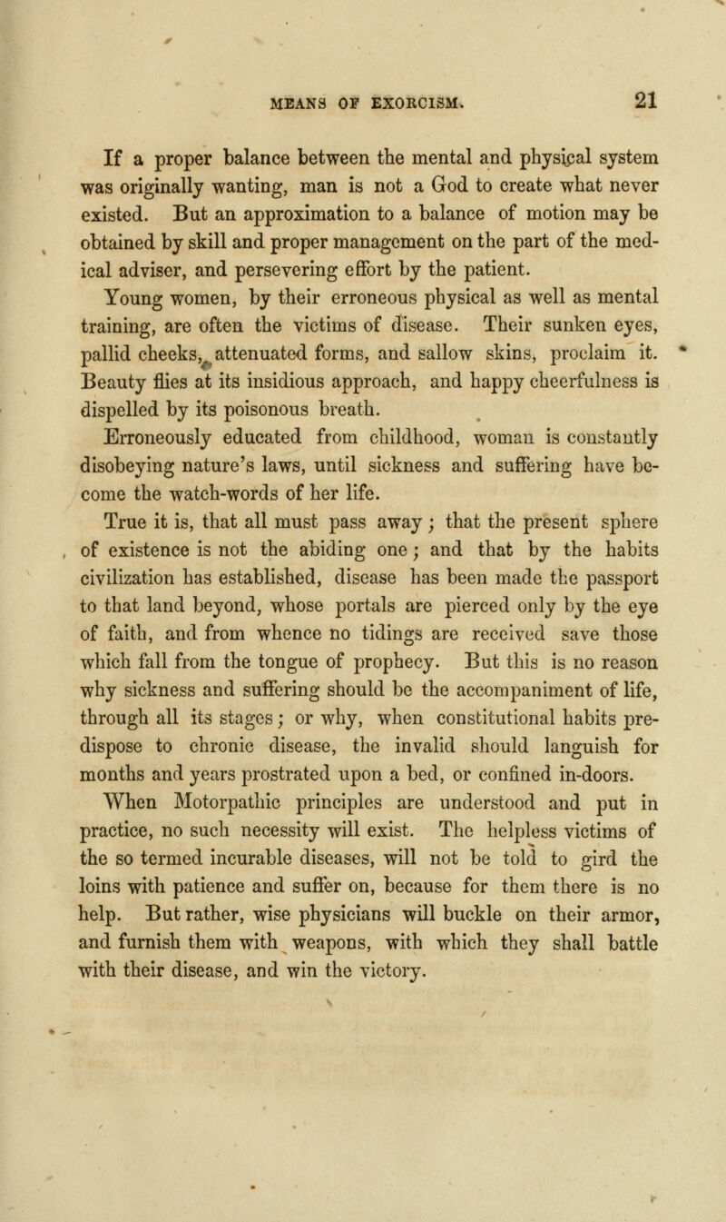If a proper balance between the mental and physipal system was originally wanting, man is not a God to create what never existed. But an approximation to a balance of motion may be obtained by skill and proper management on the part of the med- ical adviser, and persevering effort by the patient. Young women, by their erroneous physical as well as mental training, are often the victims of disease. Their sunken eyes, pallid cheeks, attenuated forms, and sallow skins, proclaim it. Beauty flies at its insidious approach, and happy cheerfulness is dispelled by its poisonous breath. Erroneously educated from childhood, woman is constantly disobeying nature's laws, until sickness and suffering have be- come the watch-words of her life. True it is, that all must pass away ; that the present sphere of existence is not the abiding one; and that by the habits civilization has established, disease has been made the passport to that land beyond, whose portals are pierced only by the eye of faith, and from whence no tidings are received save those which fall from the tongue of prophecy. But this is no reason why sickness and suffering should be the accompaniment of life, through all its stages; or why, when constitutional habits pre- dispose to chronic disease, the invalid should languish for months and years prostrated upon a bed, or confined in-doors. When Motorpathic principles are understood and put in practice, no such necessity will exist. The helpless victims of the so termed incurable diseases, will not be told to gird the loins with patience and suffer on, because for them there is no help. But rather, wise physicians will buckle on their armor, and furnish them with weapons, with which they shall battle with their disease, and win the victory.