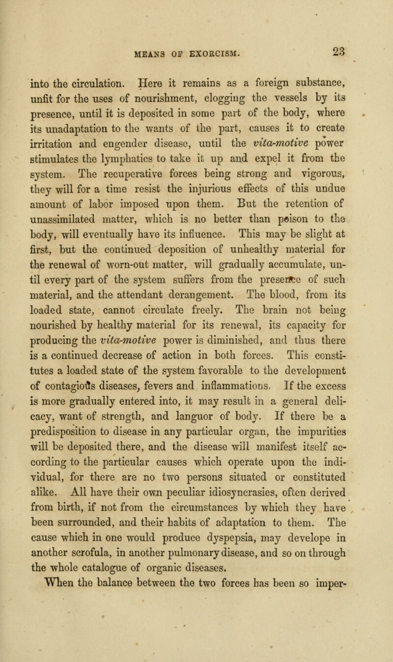 into the circulation. Here it remains as a foreign substance, unfit for the uses of nourishment, clogging the vessels by its presence, until it is deposited in some part of the body, where its unadaptation to the wants of the part, causes it to create irritation and engender disease, until the vita-motive power stimulates the lymphatics to take it up and expel it from the system. The recuperative forces being strong and vigorous, they will for a time resist the injurious effects of this undue amount of labor imposed upon them. But the retention of unassimilated matter, which is no better than poison to the body, will eventually have its influence. This may be slight at first, but the continued deposition of unhealthy material for the renewal of worn-out matter, will gradually accumulate, un- til every part of the system suffers from the pre sent o of such material, and the attendant derangement. The blood, from its loaded state, cannot circulate freely. The brain not being nourished by healthy material for its renewal, its capacity for producing the vita-motive power is diminished, and thus there is a continued decrease of action in both forces. This consti- tutes a loaded state of the system favorable to the development of contagioi5s diseases^ fevers and inflammations. If the excess is more gradually entered into, it may result in a general deli- cacy, want of strength, and languor of body. If there be a predisposition to disease in any particular organ, the impurities will be deposited there, and the disease will manifest itself ac- cording to the particular causes which operate upon the indi- vidual, for there are no two persons situated or constituted alike. All have their own peculiar idiosyncrasies, often derived from birth, if not from the circumstances by which they have been surrounded, and their habits of adaptation to them. The cause which in one would produce dyspepsia, may develope in another scrofula, in another pulmonary disease, and so on through the whole catalogue of organic diseases. When the balance between the two forces has been so imper-