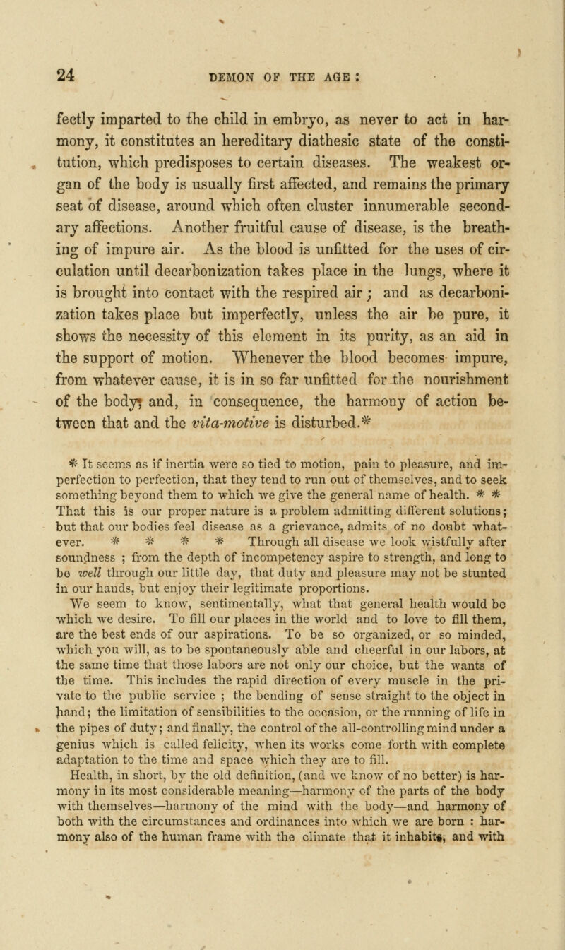 fectly imparted to the child in embryo, as never to act in har- mony, it constitutes an hereditary diathesic state of the consti- tution, which predisposes to certain diseases. The weakest or- gan of the body is usually first affected, and remains the primary seat of disease, around which often cluster innumerable second- ary affections. Another fruitful cause of disease, is the breath- ing of impure air. As the blood is unfitted for the uses of cir- culation until decarbonh:ation takes place in the lungs, where it is brought into contact with the respired air; and as decarboni- zation takes place but imperfectly, unless the air be pure, it shows the necessity of this element in its purity, as an aid in the support of motion. Whenever the blood becomes impure, from whatever cause, it is in so far unfitted for the nourishment of the body* and, in consequence, the harmony of action be- tween that and the vita-motive is disturbed.^ * It seems as if inertia were so tied to motion, pain to pleasure, and im- perfection to perfection, that they tend to run out of themselves, and to seek something beyond them to which we give the general name of health. * * That this is our proper nature is a problem admitting different solutions; but that our bodies feel disease as a grievance, admits of no doubt what- ever. ^' -'^ * ^ Through all disease we look wistfully after soundness ; from the depth of incompetency aspire to strength, and long to be well through our little day, that duty and pleasure may not be stunted in our hands, but enjoy their legitimate proportions. We seem to know, sentimentally, what that general health would be which we desire. To fill our places in the world and to love to fill them, are the best ends of our aspirations. To be so organized, or so minded, which you will, as to be spontaneously able and cheerful in our labors, at the same time that those labors are not only our choice, but the wants of the time. This includes the rapid direction of every muscle in the pri- vate to the public service ; the bending of sense straight to the object in Jiand; the limitation of sensibilities to the occasion, or the running of life in the pipes of duty; and finally, the control of the all-controlling mind under a genius which is called felicity, when its works come forth with complete adaptation to the time and space Avhich they are to fill. Health, in short, by the old definition, (and we know of no better) is har- mony in its most considerable meaning—harmony of the parts of the body with themselves—harmony of the mind with the body—and harmony of both with the circumstances and ordinances into which we are born : har- mony also of the human frame with the climate that it inhabiti, and with