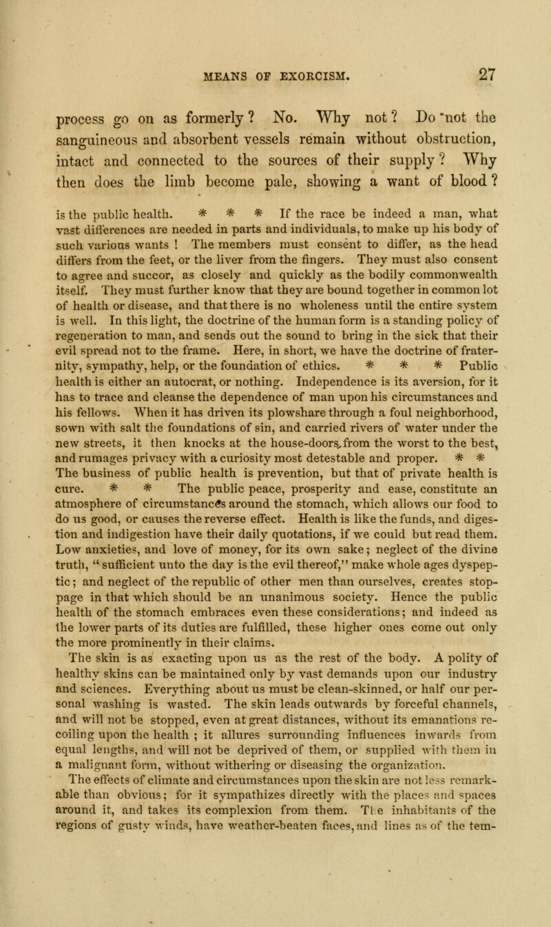 process go on as formerly ? No. Why not ? Do *not the sanguineous and absorbent vessels remain without obstruction, intact and connected to the sources of their supply ? Why then does the limb become pale, showing a want of blood ? is the public healtli. ^ ^ ^ If tlie race be indeed a man, what vast differences are needed in parts and individuals, to make up his body of such various wants ! The members must consent to differ, as the liead differs from the feet, or the liver from the fingers. They must also consent to agree and succor, as closely and quickly as the bodily commonwealth itself. They must further know that they are bound together in common lot of health or disease, and that there is no wholeness until the entire system is well. In this light, the doctrine of the human form is a standing policy of regeneration to man, and sends out the sound to bring in the sick that their evil spread not to the frame. Here, in short, we have the doctrine of frater- nity, sympathy, help, or the foundation of ethics. * ^ * Public health is either an autocrat, or nothing. Independence is its aversion, for it has to trace and cleanse the dependence of man upon his circumstances and his fellows. When it has driven its plowshare through a foul neighborhood, sown with salt the foundations of sin, and carried rivers of water under the new streets, it then knocks at the house-doors^ from the worst to the best, and rumages privacy with a curiosity most detestable and proper. * * The business of public health is prevention, but that of private health is cure. ^ * The public peace, prosperity and ease, constitute an atmosphere of circumstances around the stomach, which allows our food to do us good, or causes the reverse effect. Health is like the funds, and diges- tion and indigestion have their daily quotations, if we could but read them. Low anxieties, and love of money, for its own sake; neglect of the divine truth,  sufficient unto the day is the evil thereof, make whole ages dyspep- tic ; and neglect of the republic of other men than ourselves, creates stop- page in that which should be an unanimous society. Hence the public health of the stomach embraces even these considerations; and indeed as the lower parts of its duties are fulfilled, these higher ones come out only the more prominently in their claims. The skin is as exacting upon us as the rest of the body. A polity of healthy skins can be maintained only by vast demands upon our industry and sciences. Everything about us must be clean-skinned, or half our per- sonal washing is wasted. The skin leads outwards by forceful channels, and will not be stopped, even at great distances, without its emanations re- coiling upon the health ; it allures surrounding influences inwards from equal lengths, and will not be deprived of them, or supplied with them in a malignant form, without withering or diseasing the organizatioTi. The effects of climate and circumstances upon the skin are not less remark- able than obvious; for it sympathizes directly w^th the places {uid spaces around it, and takes its complexion from them. Tie inhabitants of the regions of gusty winds, have weather-beaten faces, and lines as of the tern-