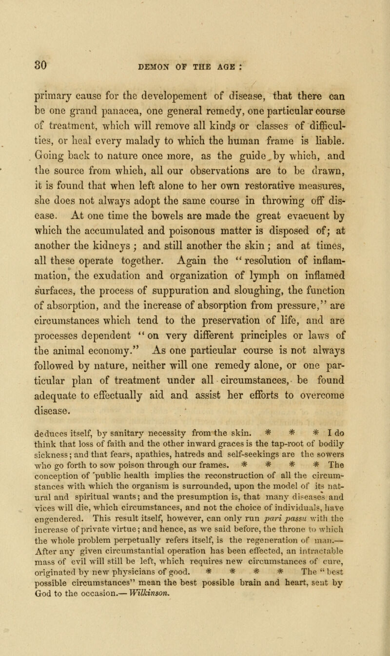 primary cause for the developement of disease, that there can be one grand panacea, one general remedy, one particular course of treatment, which will remove all kind^ or classes of diflScul- ties, or heal every malady to which the human frame is liable. Going back to nature once more, as the guide.by which, and the source from which, all our observations are to be drawn, it is found that when left alone to her own restorative measures, she does not always adopt the same course in throwing off dis- ease. At one time the bowels are made the great evacuent by which the accumulated and poisonous matter is disposed of; at another the kidneys ; and still another the skin; and at times, all these operate together. Again the ** resolution of inflam- mation, the exudation and organization of lymph on inflamed surfaces, the process of suppuration and sloughing, the function of absorption, and the increase of absorption from pressure, are circumstances which tend to the preservation of life, and are processes dependent *' on very different principles or laws of the animal economy.'' As one particular course is not always followed by nature, neither will one remedy alone, or one par- ticular plan of treatment under all circumstances, be found adequate to effectually aid and assist her efforts to overcome disease. deduces itself, by sanitary necessity from the skin. * * * I do think that loss of faith and the other inward graces is the tap-root of bodily sickness; and that fears, apathies, hatreds and self-seekings are the sowers who go forth to sow poison through our frames. * ^ * * The conception of 'public health implies the reconstruction of all the circum- stances with which the organism is surrounded, upon the model of its nat- ural and spiritual wants; and the presumption is, that many diseases and vices will die, which circumstances, and not the choice of individua]?, have engendered. This result itself, however, can only run pari passu Avith the increase of private virtue; and hence, as we said before, the throne to which the whole problem perpetually refers itself, is the regeneration of man.— After any given circumstantial operation has been effected, an intractable mass of evil will still be left, which requires new circumstances of cure, originated by new physicians of good. * ^ * ^ The  1)est possible circumstances mean the best possible brain and heart, sent by God to the occasion.— Willdnson.