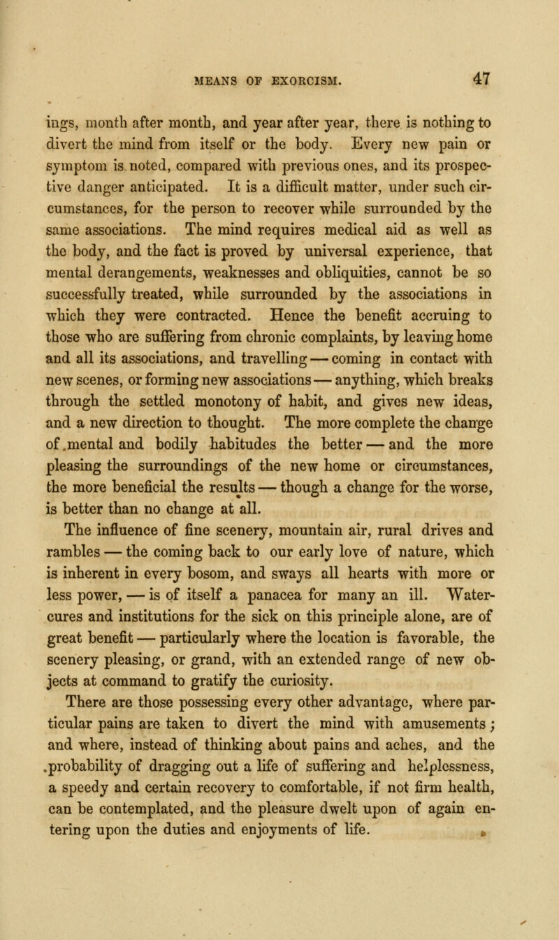 ings, month after month, and year after year, there is nothing to divert the mind from itself or the body. Every new pain or symptom is noted, compared with previous ones, and its prospec- tive danger anticipated. It is a difficult matter, under such cir- cumstances, for the person to recover while surrounded by the same associations. The mind requires medical aid as well as the body, and the fact is proved by universal experience, that mental derangements, weaknesses and obliquities, cannot be so successfully treated, while surrounded by the associations in which they were contracted. Hence the benefit accruing to those who are suffering from chronic complaints, by leavuig home and all its associations, and travelling — coming in contact with new scenes, or forming new associations — anything, which breaks through the settled monotony of habit, and gives new ideas, and a new direction to thought. The more complete the change of .mental and bodily habitudes the better — and the more pleasing the surroundings of the new home or circumstances, the more beneficial the results — though a change for the worse, is better than no change at all. The influence of fine scenery, mountain air, rural drives and rambles — the coming back to our early love of nature, which is inherent in every bosom, and sways all hearts with more or less power, — is of itself a panacea for many an ill. Water- cures and institutions for the sick on this principle alone, are of great benefit — particularly where the location is favorable, the scenery pleasing, or grand, with an extended range of new ob- jects at command to gratify the curiosity. There are those possessing every other advantage, where par- ticular pains are taken to divert the mind with amusements; and where, instead of thinking about pains and aches, and the .probability of dragging out a life of suffering and helplessness, a speedy and certain recovery to comfortable, if not firm health, can be contemplated, and the pleasure dwelt upon of again en- tering upon the duties and enjoyments of life. »
