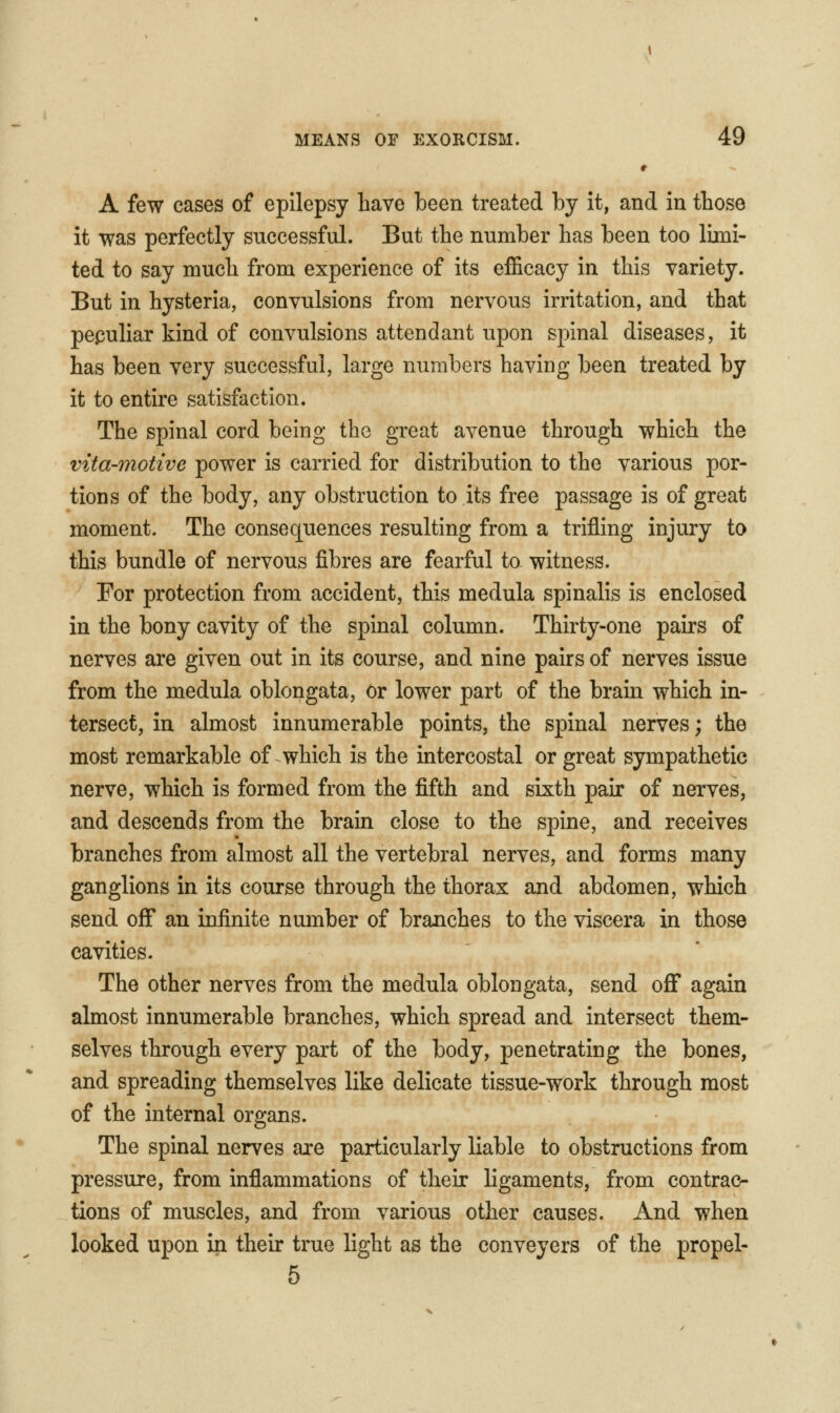 A few cases of epilepsy have been treated by it, and in those it was perfectly successful. But the number has been too limi- ted to say much from experience of its efficacy in this variety. But in hysteria, convulsions from nervous irritation, and that pepuliar kind of convulsions attendant upon spinal diseases, it has been very successful, large numbers having been treated by it to entire satisfaction. The spinal cord being the great avenue through which the vita-motive power is carried for distribution to the various por- tions of the body, any obstruction to its free passage is of great moment. The consequences resulting from a trifling injury to this bundle of nervous fibres are fearful to witness. For protection from accident, this medula spinalis is enclosed in the bony cavity of the spinal column. Thirty-one pairs of nerves are given out in its course, and nine pairs of nerves issue from the medula oblongata, Or lower part of the brain which in- tersect, in almost innumerable points, the spinal nerves; the most remarkable of which is the intercostal or great sympathetic nerve, which is formed from the fifth and sixth pair of nerves, and descends from the brain close to the spine, and receives branches from almost all the vertebral nerves, and forms many ganglions in its course through the thorax and abdomen, which send off an infinite number of branches to the viscera in those cavities. The other nerves from the medula oblongata, send off again almost innumerable branches, which spread and intersect them- selves through every part of the body, penetrating the bones, and spreading themselves like delicate tissue-work through most of the internal organs. The spinal nerves are particularly liable to obstructions from pressure, from inflammations of their ligaments, from contrac- tions of muscles, and from various other causes. And when looked upon in their true light as the conveyers of the propel- 5