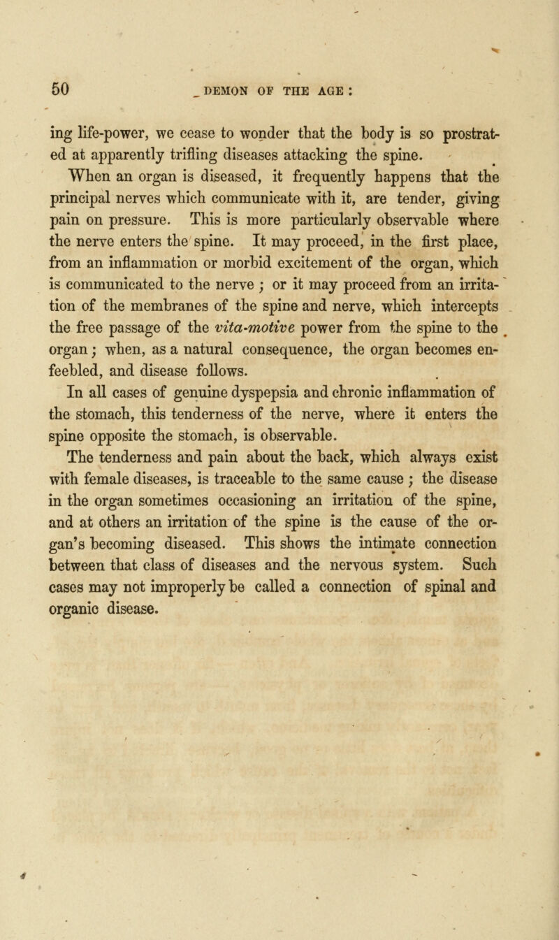 ing life-power, we cease to wonder that the body is so prostrat- ed at apparently trifling diseases attacking the spine. When an organ is diseased, it frequently happens that the principal nerves which communicate with it, are tender, giving pain on pressure. This is more particularly observable where the nerve enters the spine. It may proceed, in the first place, from an inflammation or morbid excitement of the organ, which is communicated to the nerve ; or it may proceed from an irrita- tion of the membranes of the spine and nerve, which intercepts the free passage of the vita-motive power from the spine to the organ; when, as a natural consequence, the organ becomes en- feebled, and disease follows. In all cases of genuine dyspepsia and chronic inflammation of the stomach, this tenderness of the nerve, where it enters the spine opposite the stomach, is observable. The tenderness and pain about the back, which always exist with female diseases, is traceable to the same cause ; the disease in the organ sometimes occasioning an irritation of the spine, and at others an irritation of the spine is the cause of the or- gan's becoming diseased. This shows the intimate connection between that class of diseases and the nervous system. Such cases may not improperly be called a connection of spinal and organic disease.