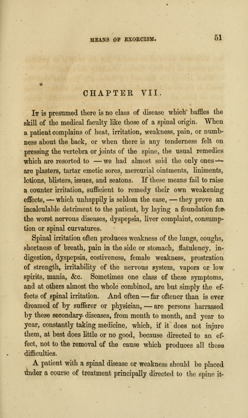 CHAPTER VII. It is presumed there is no class of disease which baffles the skill of the medical faculty like those of a spinal origin. When a patient complains of heat, irritation, weakness, pain, or numb- ness about the back, or when there is any tenderness felt on pressing the vertebra or joints of the spine, the usual remedies which are resorted to — we had almost said the only ones -^ are plasters, tartar emetic sores, mercurial ointments, linunents, lotions, blisters, issues, and seatons. If these means fail to raise a counter irritation, sufficient to remedy their own weakening eflfecte, — which unhappily is seldom the case, —they prove an incalculable detriment to the patient, by laying a foundation foiN the worst nervous diseases, dyspepsia, liver complaint, consump- tion or spinal curvatures. Spinal irritation often produces weakness of the lungs, coughs, shortness of breath, pain in the side or stomach, flatulency, in^ digestion, dyspepsia, costiveness, female weakness, prostration of strength, irritability of the nervous system, vapors or low spirits, mania, &c. Sometimes one class of these symptoms, and at others almost the whole combined, are but simply the ef- fects of spinal irritation. And often —far oftener than is ever dreamed of by suflFerer or physician, — are persons harrassed by these secondary diseases, from month to month, and year to year, constantly taking medicine, which, if it does not injure them, at best does little or no good, because directed to an ef- fect, not to the removal of the cause which produces all these difficulties. A patient with a spinal disease or weakness should be placed linder a course of treatment principally directed to the spine it-
